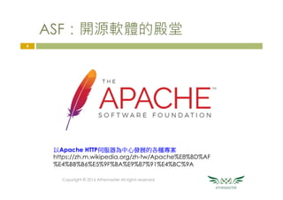ASF：開源軟體的殿堂
Copyright © 2016 Athemaster All rights reserved
6
以Apache HTTP伺服器為中心發展的各種專案
https://zh.m.wikipedia.org/zh-tw/Apache%E8%BD%AF
%E4%BB%B6%E5%9F%BA%E9%87%91%E4%BC%9A
 