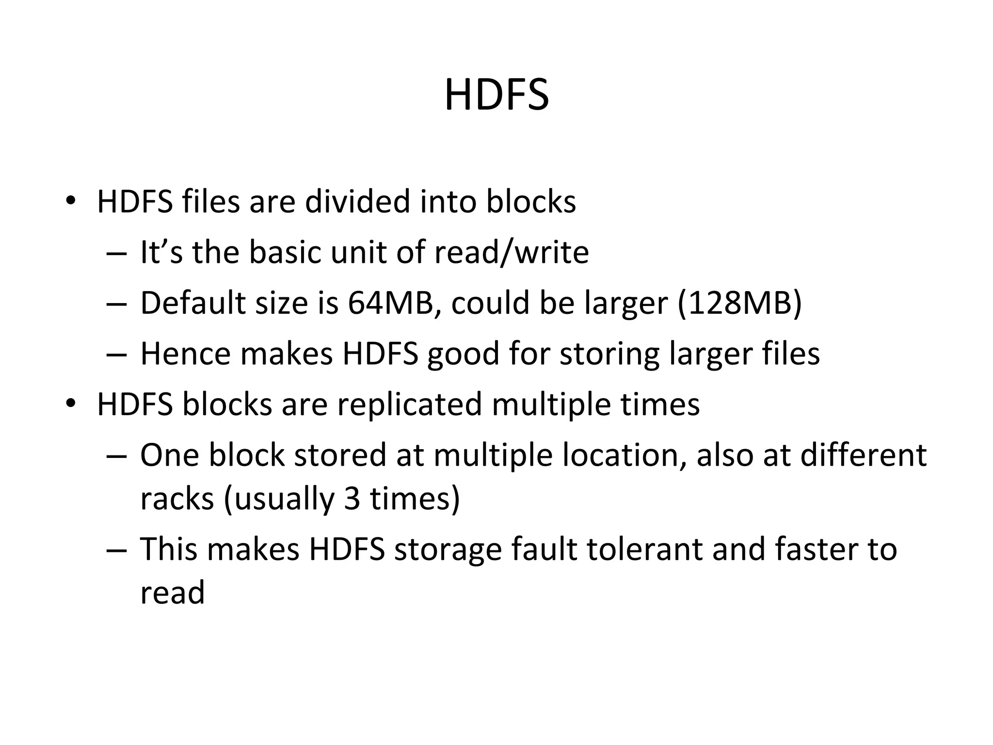 HDFS • HDFS files are divided into blocks – It’s the basic unit of read/write – Default size is 64MB, could be larger (128MB) – Hence makes HDFS good for storing larger files • HDFS blocks are replicated multiple times – One block stored at multiple location, also at different racks (usually 3 times) – This makes HDFS storage fault tolerant and faster to read 