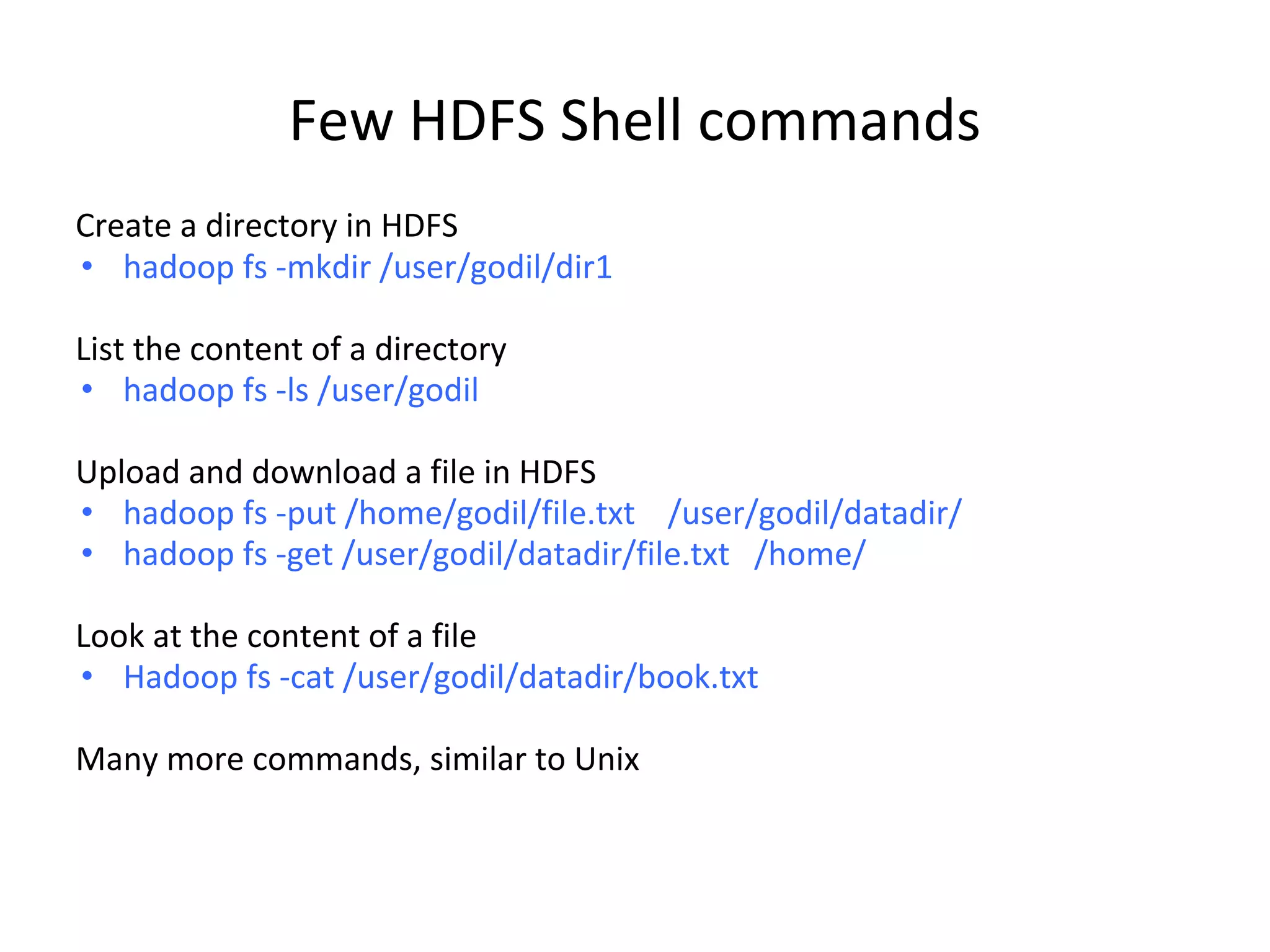 Few HDFS Shell commands Create a directory in HDFS • hadoop fs -mkdir /user/godil/dir1 List the content of a directory • hadoop fs -ls /user/godil Upload and download a file in HDFS • hadoop fs -put /home/godil/file.txt /user/godil/datadir/ • hadoop fs -get /user/godil/datadir/file.txt /home/ Look at the content of a file • Hadoop fs -cat /user/godil/datadir/book.txt Many more commands, similar to Unix 