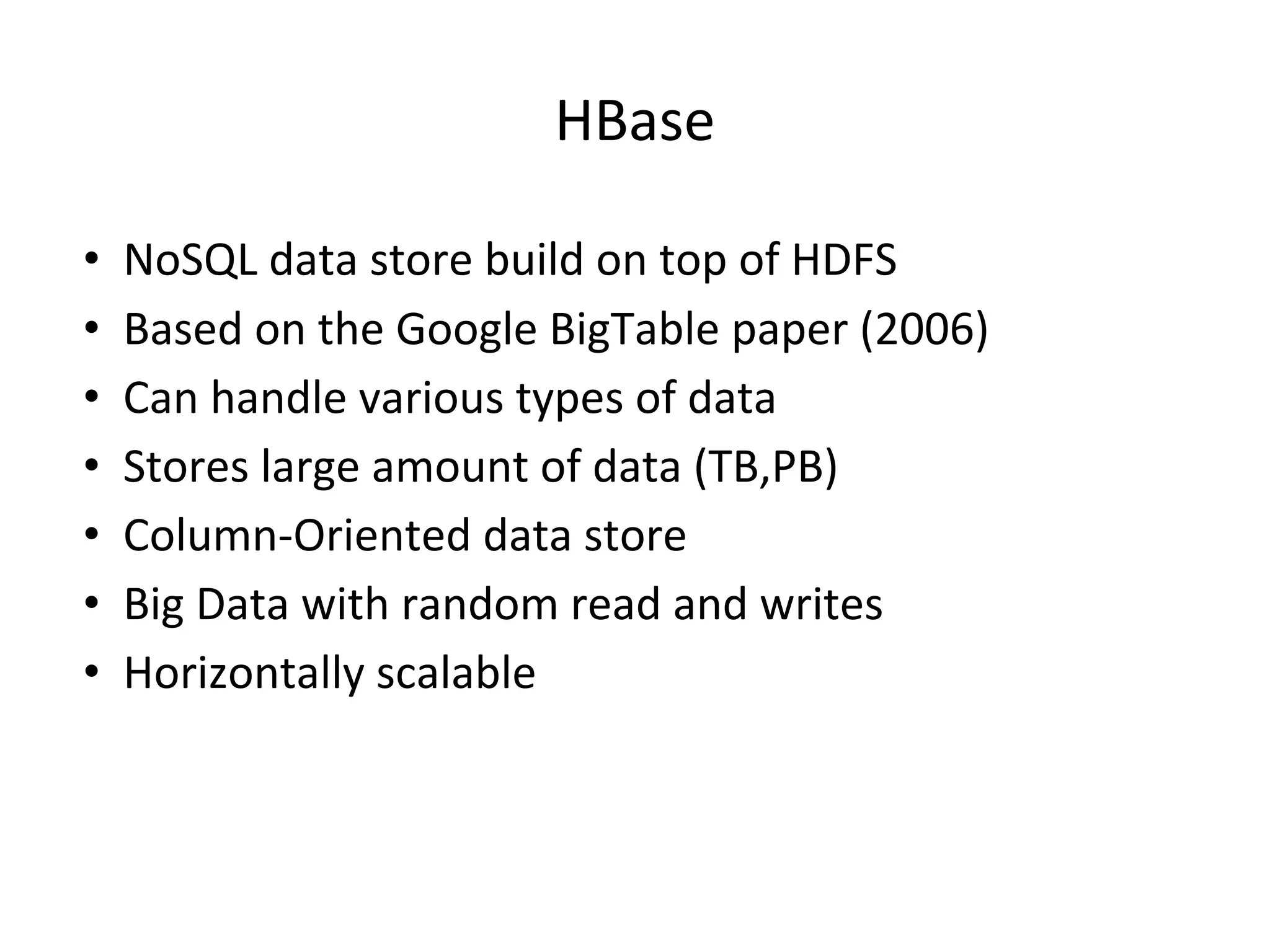 HBase • NoSQL data store build on top of HDFS • Based on the Google BigTable paper (2006) • Can handle various types of data • Stores large amount of data (TB,PB) • Column-Oriented data store • Big Data with random read and writes • Horizontally scalable 