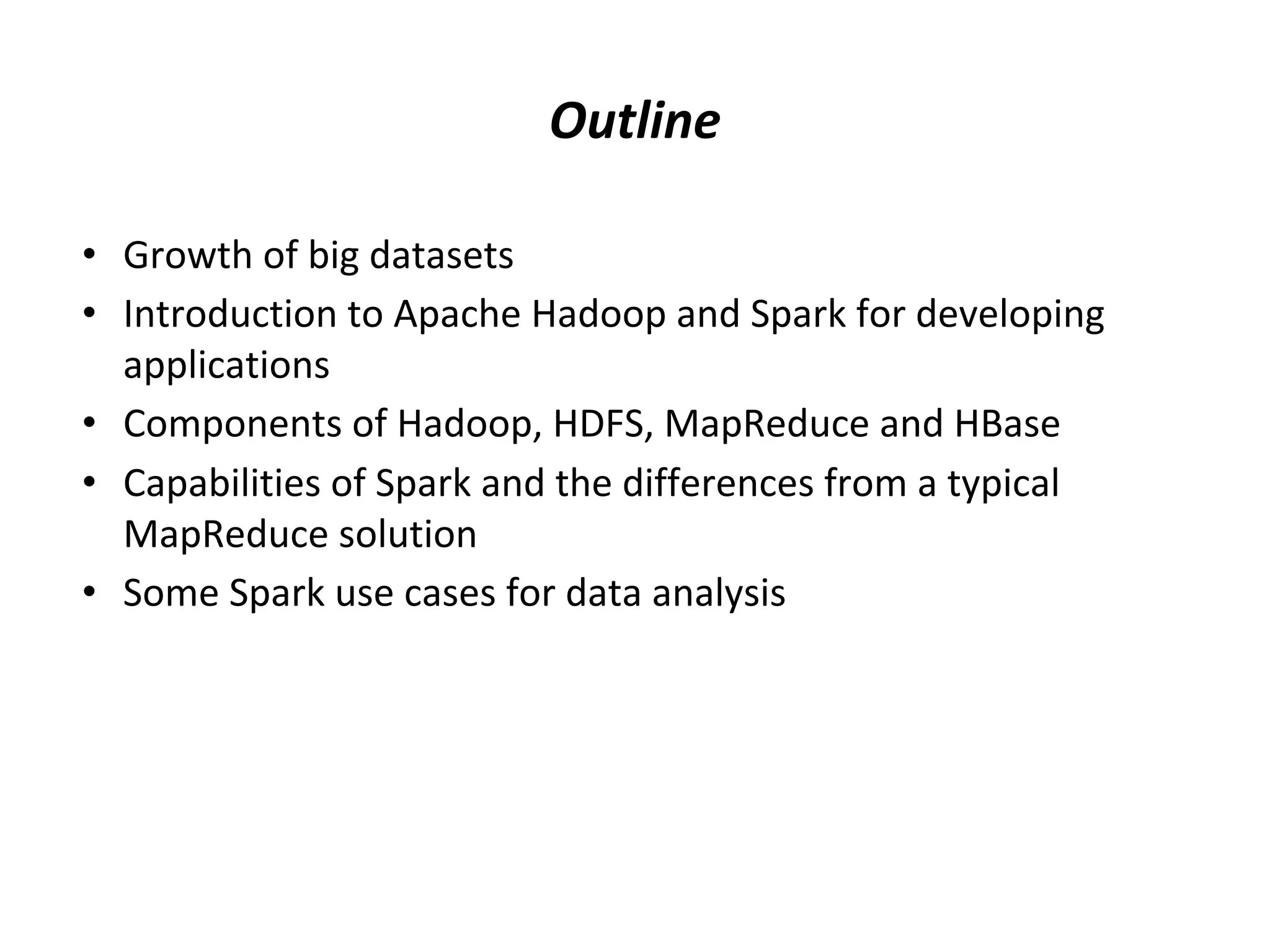 Outline • Growth of big datasets • Introduction to Apache Hadoop and Spark for developing applications • Components of Hadoop, HDFS, MapReduce and HBase • Capabilities of Spark and the differences from a typical MapReduce solution • Some Spark use cases for data analysis 