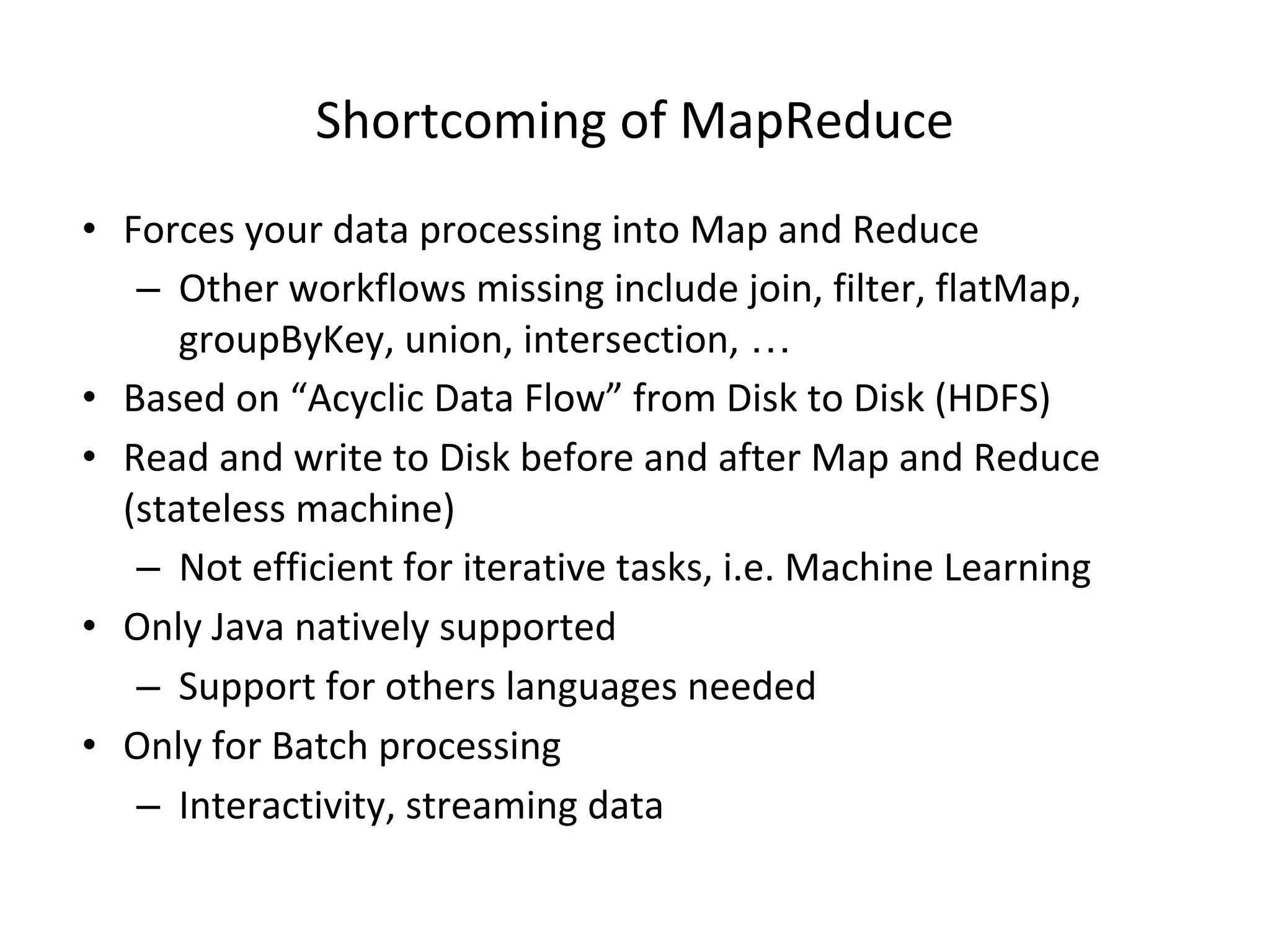 Shortcoming of MapReduce • Forces your data processing into Map and Reduce – Other workflows missing include join, filter, flatMap, groupByKey, union, intersection, … • Based on “Acyclic Data Flow” from Disk to Disk (HDFS) • Read and write to Disk before and after Map and Reduce (stateless machine) – Not efficient for iterative tasks, i.e. Machine Learning • Only Java natively supported – Support for others languages needed • Only for Batch processing – Interactivity, streaming data 