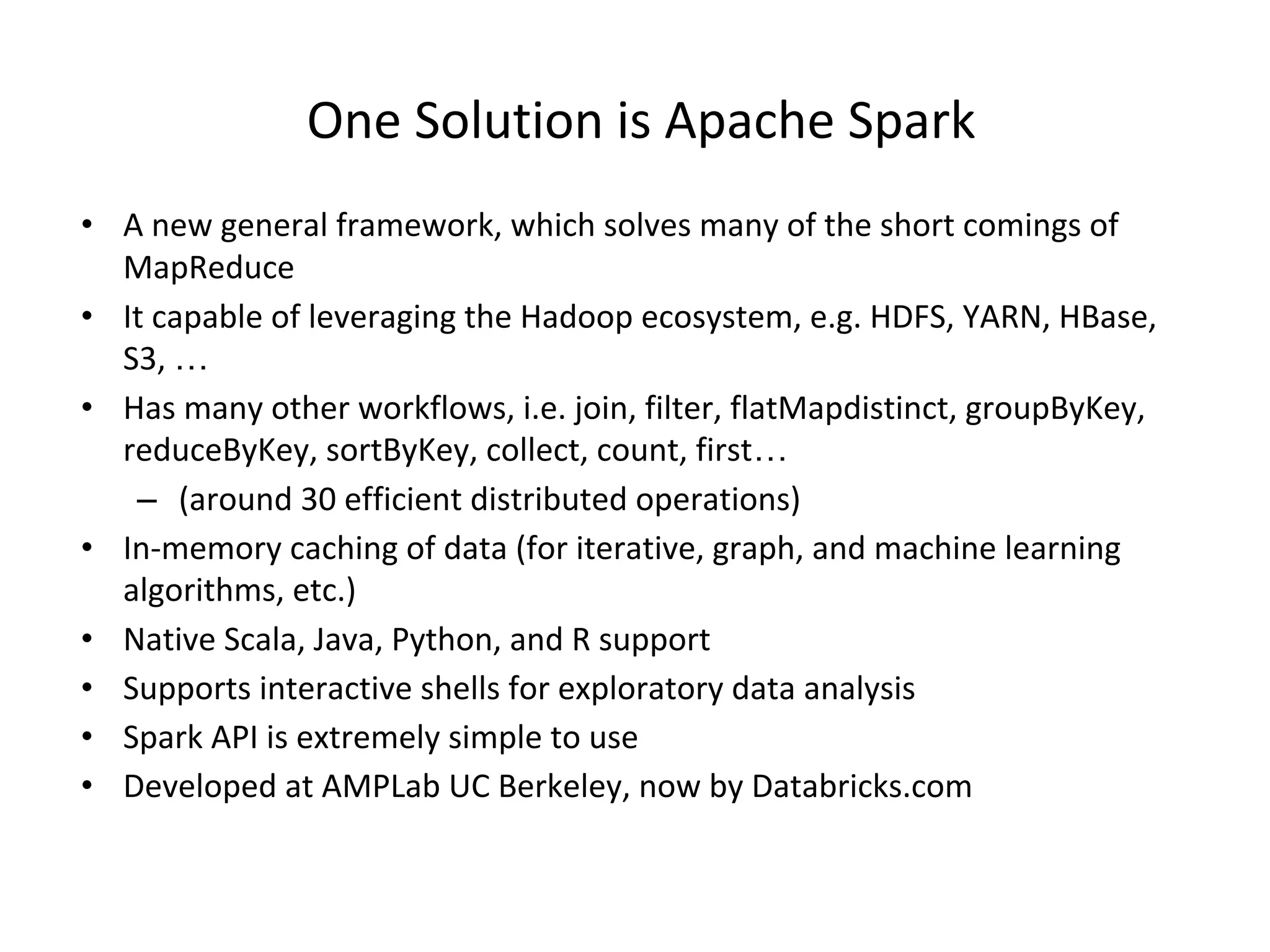 One Solution is Apache Spark • A new general framework, which solves many of the short comings of MapReduce • It capable of leveraging the Hadoop ecosystem, e.g. HDFS, YARN, HBase, S3, … • Has many other workflows, i.e. join, filter, flatMapdistinct, groupByKey, reduceByKey, sortByKey, collect, count, first… – (around 30 efficient distributed operations) • In-memory caching of data (for iterative, graph, and machine learning algorithms, etc.) • Native Scala, Java, Python, and R support • Supports interactive shells for exploratory data analysis • Spark API is extremely simple to use • Developed at AMPLab UC Berkeley, now by Databricks.com 