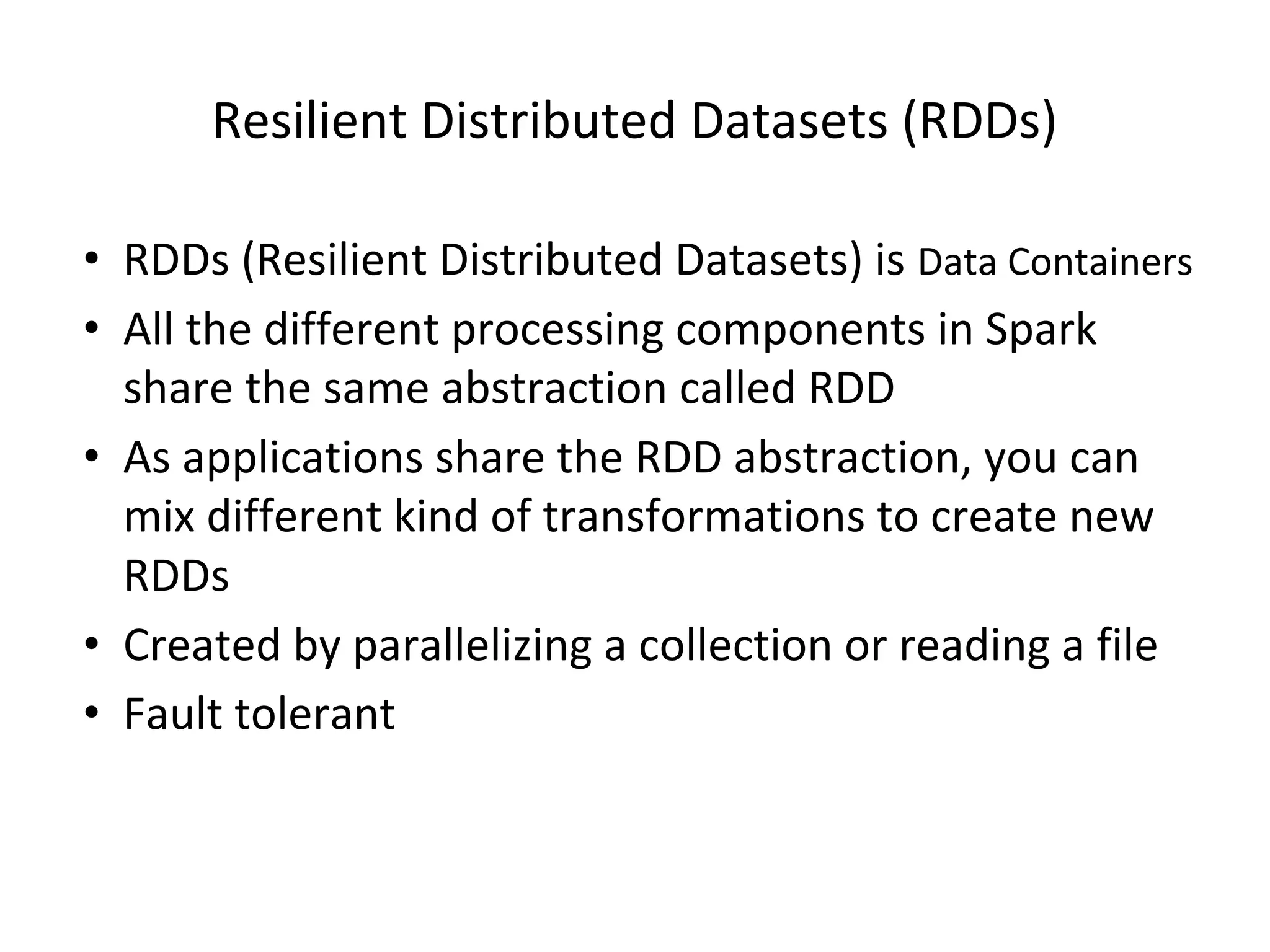 Resilient Distributed Datasets (RDDs) • RDDs (Resilient Distributed Datasets) is Data Containers • All the different processing components in Spark share the same abstraction called RDD • As applications share the RDD abstraction, you can mix different kind of transformations to create new RDDs • Created by parallelizing a collection or reading a file • Fault tolerant 