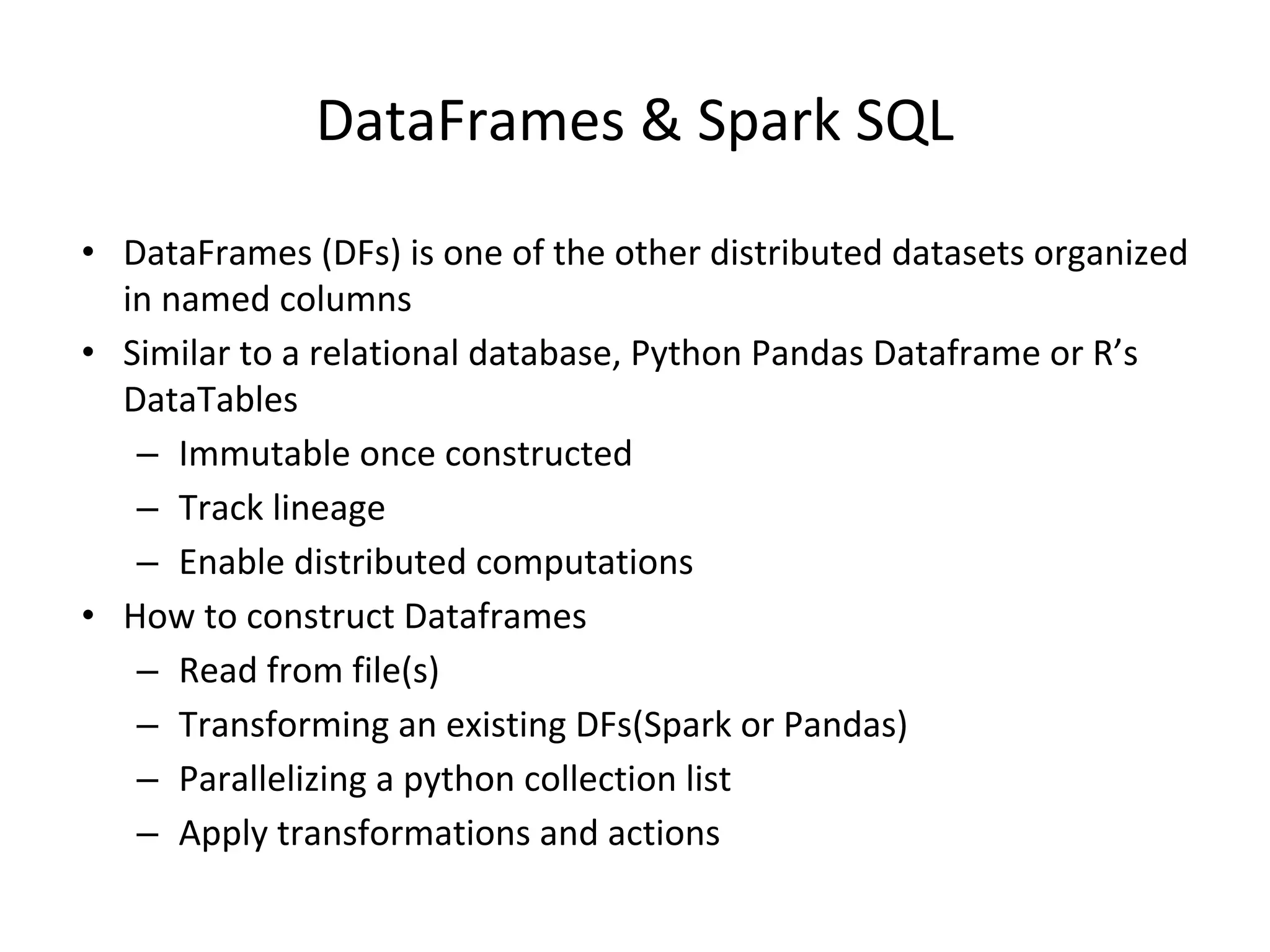 DataFrames & Spark SQL • DataFrames (DFs) is one of the other distributed datasets organized in named columns • Similar to a relational database, Python Pandas Dataframe or R’s DataTables – Immutable once constructed – Track lineage – Enable distributed computations • How to construct Dataframes – Read from file(s) – Transforming an existing DFs(Spark or Pandas) – Parallelizing a python collection list – Apply transformations and actions 