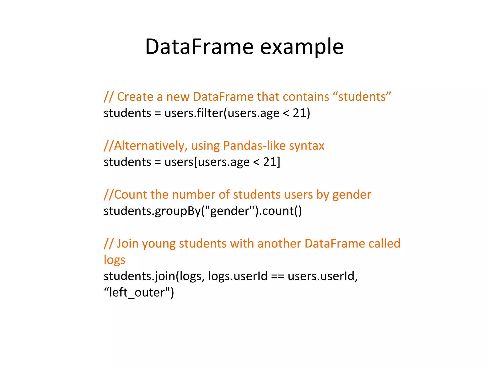 DataFrame example // Create a new DataFrame that contains “students” students = users.filter(users.age < 21) //Alternatively, using Pandas-like syntax students = users[users.age < 21] //Count the number of students users by gender students.groupBy("gender").count() // Join young students with another DataFrame called logs students.join(logs, logs.userId == users.userId, “left_outer") 