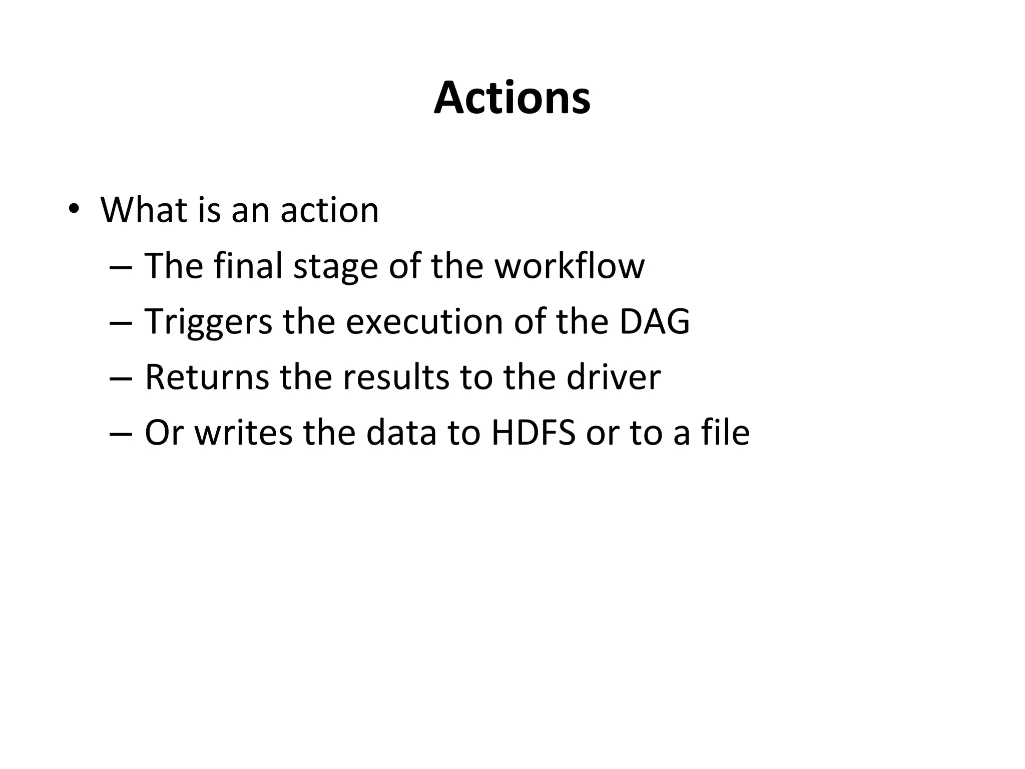 Actions • What is an action – The final stage of the workflow – Triggers the execution of the DAG – Returns the results to the driver – Or writes the data to HDFS or to a file 