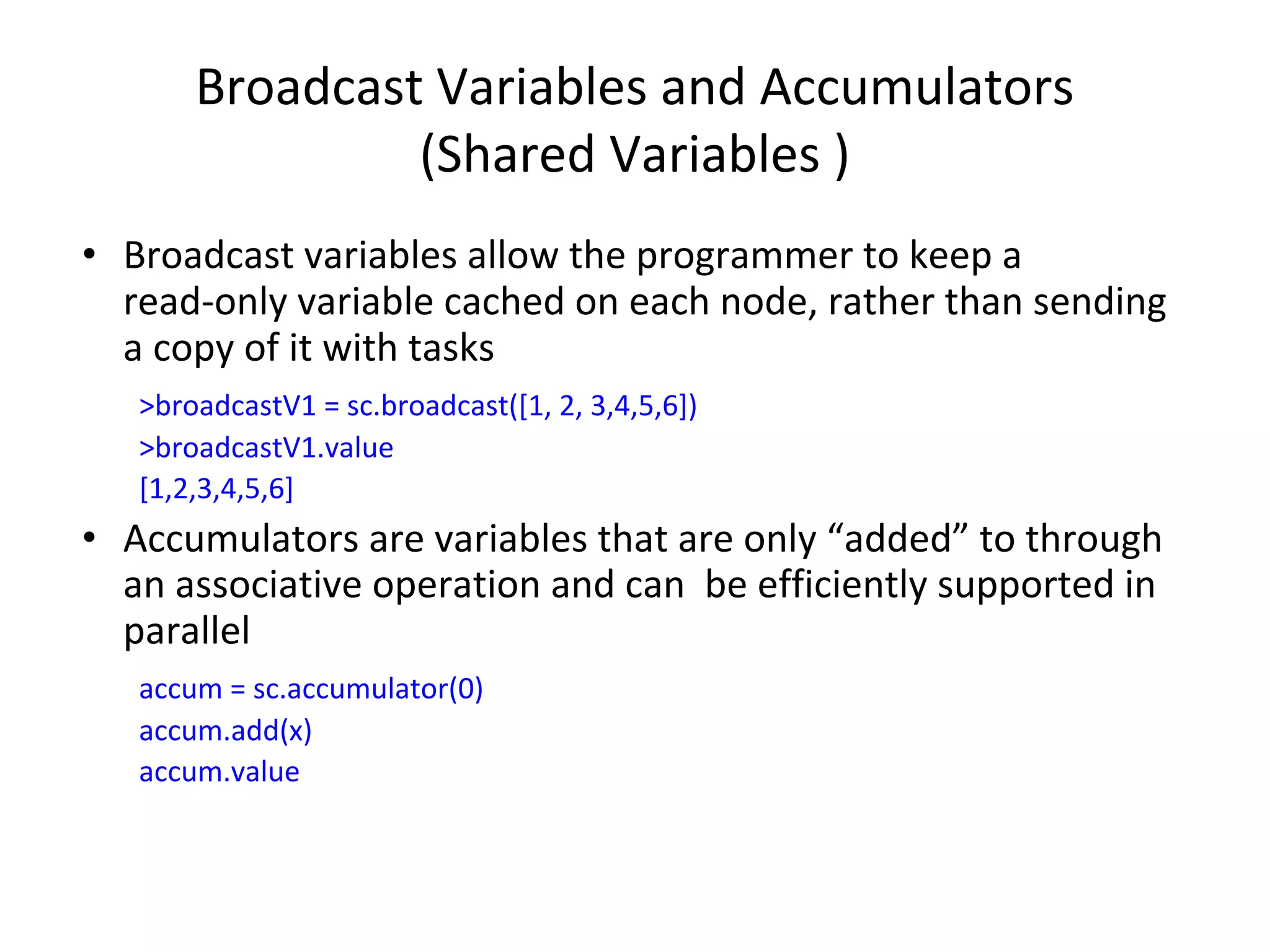 Broadcast Variables and Accumulators (Shared Variables ) • Broadcast variables allow the programmer to keep a read-only variable cached on each node, rather than sending a copy of it with tasks >broadcastV1 = sc.broadcast([1, 2, 3,4,5,6]) >broadcastV1.value [1,2,3,4,5,6] • Accumulators are variables that are only “added” to through an associative operation and can be efficiently supported in parallel accum = sc.accumulator(0) accum.add(x) accum.value 