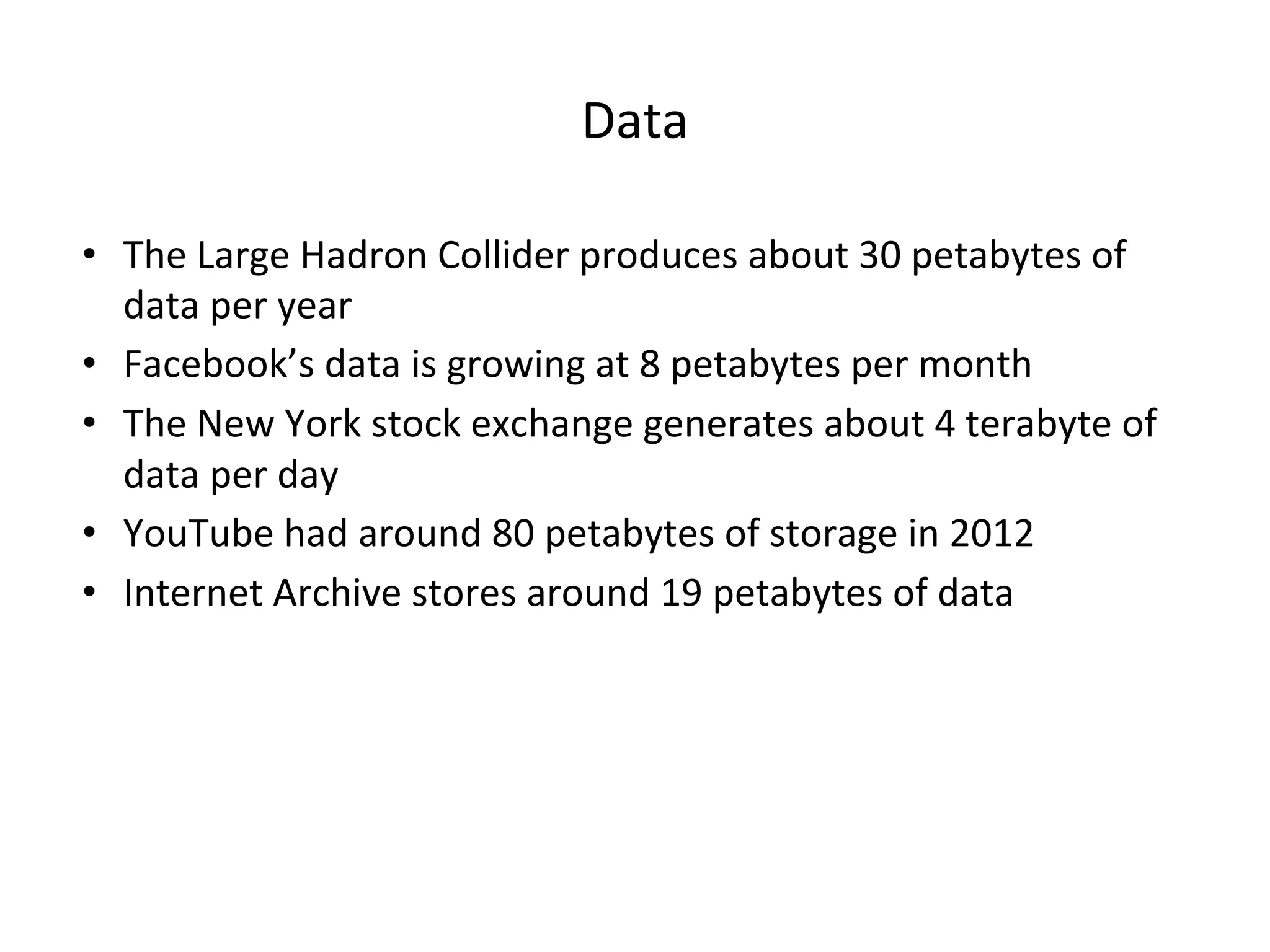 Data • The Large Hadron Collider produces about 30 petabytes of data per year • Facebook’s data is growing at 8 petabytes per month • The New York stock exchange generates about 4 terabyte of data per day • YouTube had around 80 petabytes of storage in 2012 • Internet Archive stores around 19 petabytes of data 
