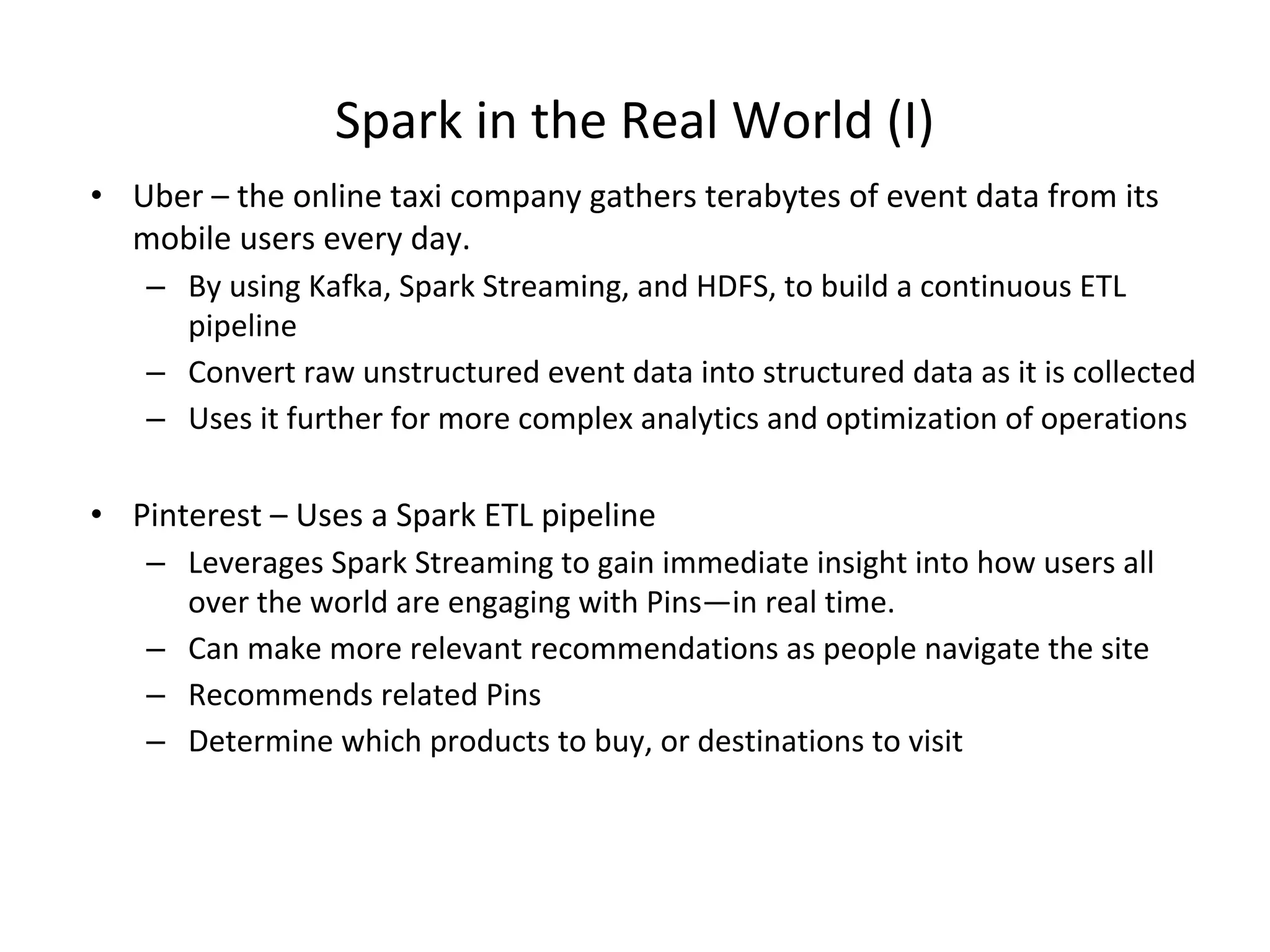 Spark in the Real World (I) • Uber – the online taxi company gathers terabytes of event data from its mobile users every day. – By using Kafka, Spark Streaming, and HDFS, to build a continuous ETL pipeline – Convert raw unstructured event data into structured data as it is collected – Uses it further for more complex analytics and optimization of operations • Pinterest – Uses a Spark ETL pipeline – Leverages Spark Streaming to gain immediate insight into how users all over the world are engaging with Pins—in real time. – Can make more relevant recommendations as people navigate the site – Recommends related Pins – Determine which products to buy, or destinations to visit 