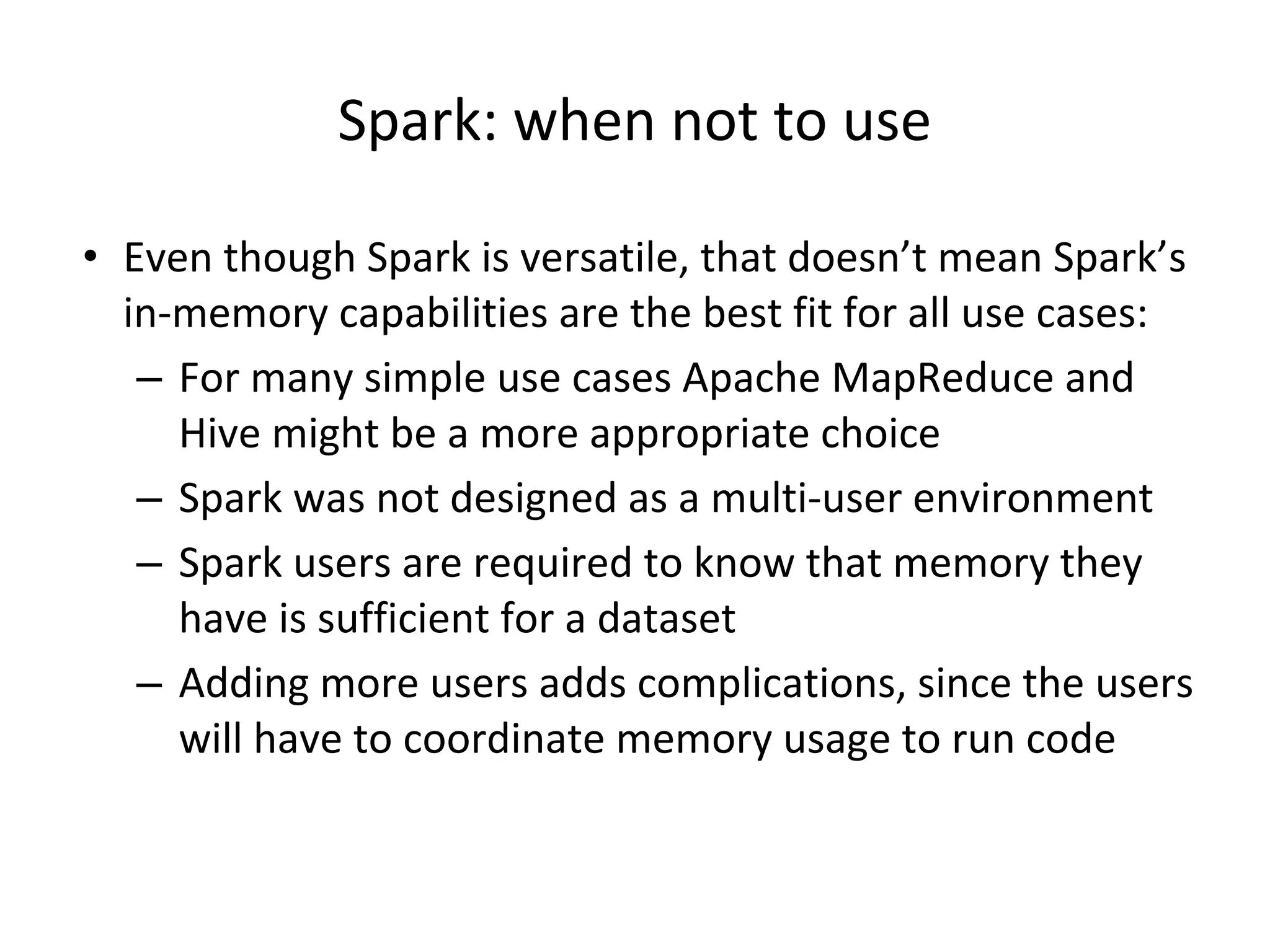 Spark: when not to use • Even though Spark is versatile, that doesn’t mean Spark’s in-memory capabilities are the best fit for all use cases: – For many simple use cases Apache MapReduce and Hive might be a more appropriate choice – Spark was not designed as a multi-user environment – Spark users are required to know that memory they have is sufficient for a dataset – Adding more users adds complications, since the users will have to coordinate memory usage to run code 