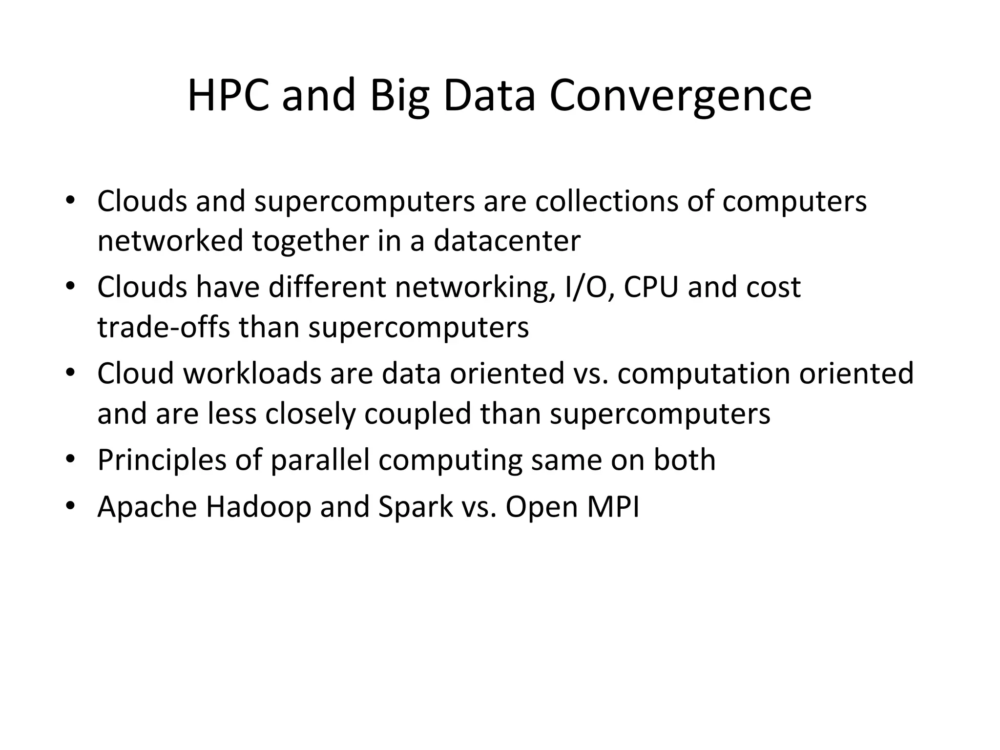 HPC and Big Data Convergence • Clouds and supercomputers are collections of computers networked together in a datacenter • Clouds have different networking, I/O, CPU and cost trade-offs than supercomputers • Cloud workloads are data oriented vs. computation oriented and are less closely coupled than supercomputers • Principles of parallel computing same on both • Apache Hadoop and Spark vs. Open MPI 
