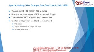 Apache Hadoop Wins Terabyte Sort Benchmark (July 2008) 
 Yahoo's sorted 1 TB data in 209 seconds 
 Beat the previous record of 297 seconds of Google. 
 The sort used 1800 mappers and 1800 reduces 
 Cluster configuration used for benchmark sort 
 910 nodes 
 2 quad core Xeons @ 2.0ghz per node 
 8G RAM per a node; 
www.designpathshala.com | +91 120 260 5512 | +91 24 
98 
188 23045 | admin@designpathshala.com | 
http://designpathshala.com 
 