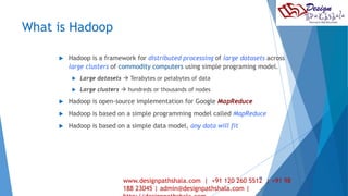 What is Hadoop 
 Hadoop is a framework for distributed processing of large datasets across 
large clusters of commodity computers using simple programing model. 
 Large datasets  Terabytes or petabytes of data 
 Large clusters  hundreds or thousands of nodes 
 Hadoop is open-source implementation for Google MapReduce 
 Hadoop is based on a simple programming model called MapReduce 
 Hadoop is based on a simple data model, any data will fit 
28 
www.designpathshala.com | +91 120 260 5512 | +91 98 
188 23045 | admin@designpathshala.com | 
http://designpathshala.com 
 