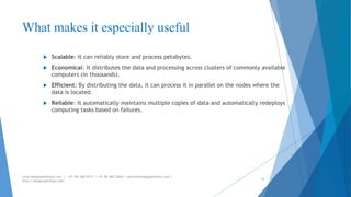 What makes it especially useful 
 Scalable: It can reliably store and process petabytes. 
 Economical: It distributes the data and processing across clusters of commonly available 
computers (in thousands). 
 Efficient: By distributing the data, it can process it in parallel on the nodes where the 
data is located. 
 Reliable: It automatically maintains multiple copies of data and automatically redeploys 
computing tasks based on failures. 
www.designpathshala.com | +91 120 260 5512 | +91 98 188 23045 | admin@designpathshala.com | 
http://designpathshala.com 
30 
 