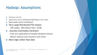 Hadoop: Assumptions 
 Hardware will fail. 
 Applications need a write-once-read-many access model. 
 Data transfer and I/o is bottleneck 
 Very Large Distributed File System 
– 10K nodes, 100 million files, 10 PB 
 Assumes Commodity Hardware 
– Files are replicated to handle hardware failure 
– Detect failures and recovers from them 
 Move logic rather than data 
www.designpathshala.com | +91 120 260 5512 | +91 98 188 23045 | admin@designpathshala.com | 
http://designpathshala.com 
31 
 