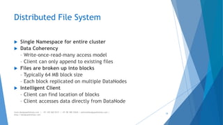 Distributed File System 
 Single Namespace for entire cluster 
 Data Coherency 
– Write-once-read-many access model 
– Client can only append to existing files 
 Files are broken up into blocks 
– Typically 64 MB block size 
– Each block replicated on multiple DataNodes 
 Intelligent Client 
– Client can find location of blocks 
– Client accesses data directly from DataNode 
www.designpathshala.com | +91 120 260 5512 | +91 98 188 23045 | admin@designpathshala.com | 
http://designpathshala.com 
33 
 