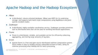 Apache Hadoop and the Hadoop Ecosystem 
 HBase 
 A distributed, column-oriented database. HBase uses HDFS for its underlying 
storage, and supports both batch-style computations using MapReduce and point 
queries (random reads). 
 ZooKeeper 
 A distributed, highly available coordination service. ZooKeeper provides primitives 
such as distributed locks that can be used for building distributed applications. 
 Flume 
 Flume is a distributed, reliable, and available service for efficiently collecting, 
aggregating, and moving large amounts of log data. 
 Strom 
 Apache Storm is a free and open source distributed realtime computation system. 
Storm makes it easy to reliably process unbounded streams of data, doing for 
realtime processing what Hadoop did for batch processing. 
www.designpathshala.com | +91 120 260 5512 | +91 98 188 23045 | admin@designpathshala.com | 
http://designpathshala.com 
42 
 