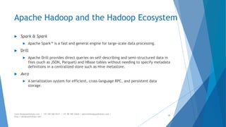 Apache Hadoop and the Hadoop Ecosystem 
 Spark & Spark 
 Apache Spark™ is a fast and general engine for large-scale data processing. 
 Drill 
 Apache Drill provides direct queries on self-describing and semi-structured data in 
files (such as JSON, Parquet) and HBase tables without needing to specify metadata 
definitions in a centralized store such as Hive metastore. 
 Avro 
 A serialization system for efficient, cross-language RPC, and persistent data 
storage. 
www.designpathshala.com | +91 120 260 5512 | +91 98 188 23045 | admin@designpathshala.com | 
http://designpathshala.com 
43 
 