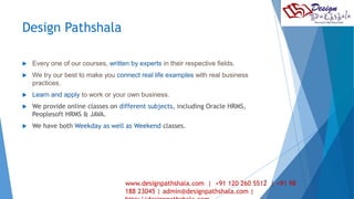 Design Pathshala 
 Every one of our courses, written by experts in their respective fields. 
 We try our best to make you connect real life examples with real business 
practices. 
 Learn and apply to work or your own business. 
 We provide online classes on different subjects, including Oracle HRMS, 
Peoplesoft HRMS & JAVA. 
 We have both Weekday as well as Weekend classes. 
5 
www.designpathshala.com | +91 120 260 5512 | +91 98 
188 23045 | admin@designpathshala.com | 
http://designpathshala.com 
 