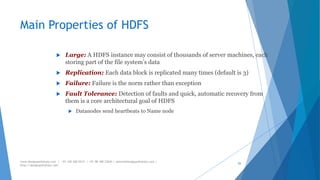 Main Properties of HDFS 
 Large: A HDFS instance may consist of thousands of server machines, each 
storing part of the file system’s data 
 Replication: Each data block is replicated many times (default is 3) 
 Failure: Failure is the norm rather than exception 
 Fault Tolerance: Detection of faults and quick, automatic recovery from 
them is a core architectural goal of HDFS 
 Datanodes send heartbeats to Name node 
www.designpathshala.com | +91 120 260 5512 | +91 98 188 23045 | admin@designpathshala.com | 
http://designpathshala.com 
55 
 