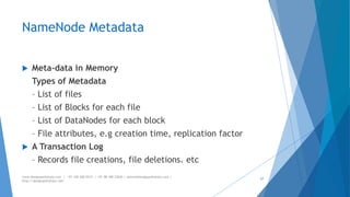 NameNode Metadata 
 Meta-data in Memory 
Types of Metadata 
– List of files 
– List of Blocks for each file 
– List of DataNodes for each block 
– File attributes, e.g creation time, replication factor 
 A Transaction Log 
– Records file creations, file deletions. etc 
www.designpathshala.com | +91 120 260 5512 | +91 98 188 23045 | admin@designpathshala.com | 
http://designpathshala.com 
57 
 