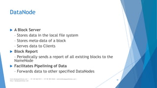 DataNode 
 A Block Server 
– Stores data in the local file system 
– Stores meta-data of a block 
– Serves data to Clients 
 Block Report 
– Periodically sends a report of all existing blocks to the 
NameNode 
 Facilitates Pipelining of Data 
– Forwards data to other specified DataNodes 
www.designpathshala.com | +91 120 260 5512 | +91 98 188 23045 | admin@designpathshala.com | 
http://designpathshala.com 
58 
 