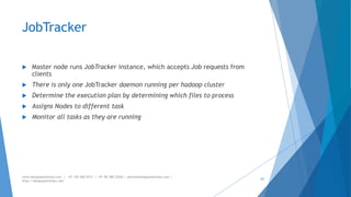 JobTracker 
 Master node runs JobTracker instance, which accepts Job requests from 
clients 
 There is only one JobTracker daemon running per hadoop cluster 
 Determine the execution plan by determining which files to process 
 Assigns Nodes to different task 
 Monitor all tasks as they are running 
www.designpathshala.com | +91 120 260 5512 | +91 98 188 23045 | admin@designpathshala.com | 
http://designpathshala.com 
61 
 