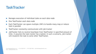 TaskTracker 
 Manages execution of individual tasks on each data node 
 One TaskTracker each data node 
 Each TaskTracker can spawn multiple JVM’s to handle many map or reduce 
task in parallel 
 TaskTracker constantly communicate with job tracker 
 JobTracker fails to receive heartbeat from TaskTracker in specified amount of 
time, it assumes the task tracker has crashed. In such a scenario, job tracker 
will resubmit the task to some other TaskTracker. 
www.designpathshala.com | +91 120 260 5512 | +91 98 188 23045 | admin@designpathshala.com | 
http://designpathshala.com 
62 
 
