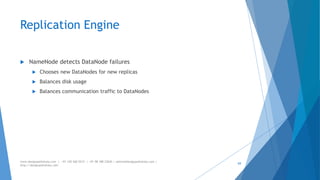 Replication Engine 
 NameNode detects DataNode failures 
 Chooses new DataNodes for new replicas 
 Balances disk usage 
 Balances communication traffic to DataNodes 
www.designpathshala.com | +91 120 260 5512 | +91 98 188 23045 | admin@designpathshala.com | 
http://designpathshala.com 
69 
 