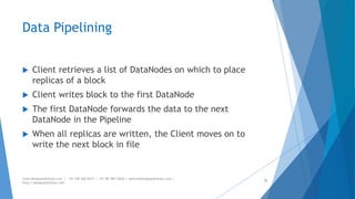 Data Pipelining 
 Client retrieves a list of DataNodes on which to place 
replicas of a block 
 Client writes block to the first DataNode 
 The first DataNode forwards the data to the next 
DataNode in the Pipeline 
 When all replicas are written, the Client moves on to 
write the next block in file 
www.designpathshala.com | +91 120 260 5512 | +91 98 188 23045 | admin@designpathshala.com | 
http://designpathshala.com 
72 
 