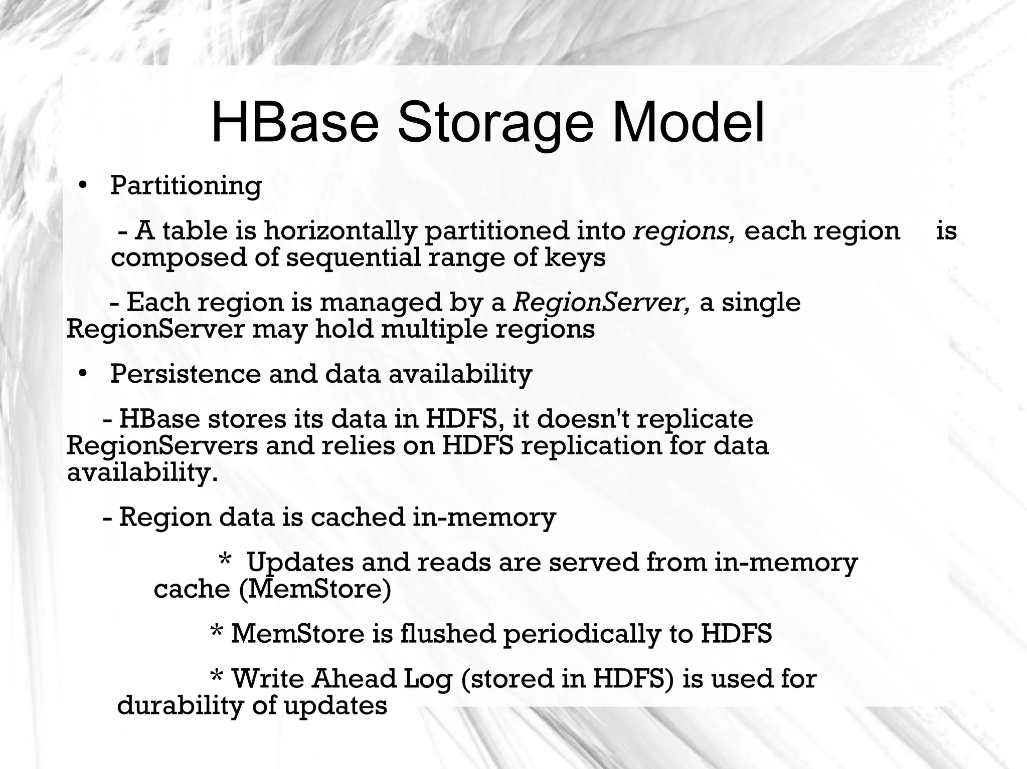 HBase Storage Model
● Partitioning
- A table is horizontally partitioned into regions, each region is
composed of sequential range of keys
- Each region is managed by a RegionServer, a single
RegionServer may hold multiple regions
●
Persistence and data availability
- HBase stores its data in HDFS, it doesn't replicate
RegionServers and relies on HDFS replication for data
availability.
- Region data is cached in-memory
* Updates and reads are served from in-memory
cache (MemStore)
* MemStore is flushed periodically to HDFS
* Write Ahead Log (stored in HDFS) is used for
durability of updates
 