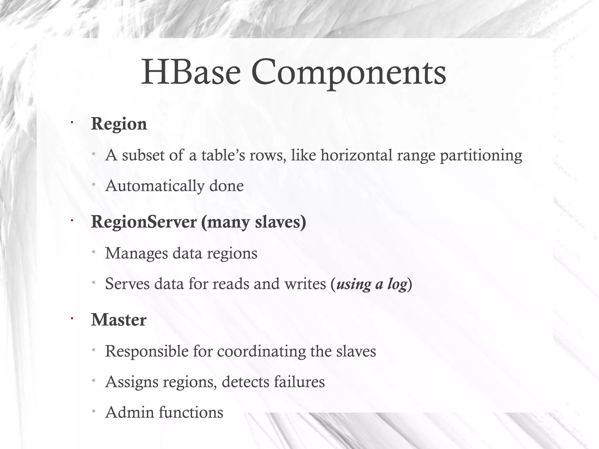 HBase Components
•
Region
• A subset of a table’s rows, like horizontal range partitioning
• Automatically done
•
RegionServer (many slaves)
• Manages data regions
• Serves data for reads and writes (using a log)
•
Master
• Responsible for coordinating the slaves
• Assigns regions, detects failures
• Admin functions
 