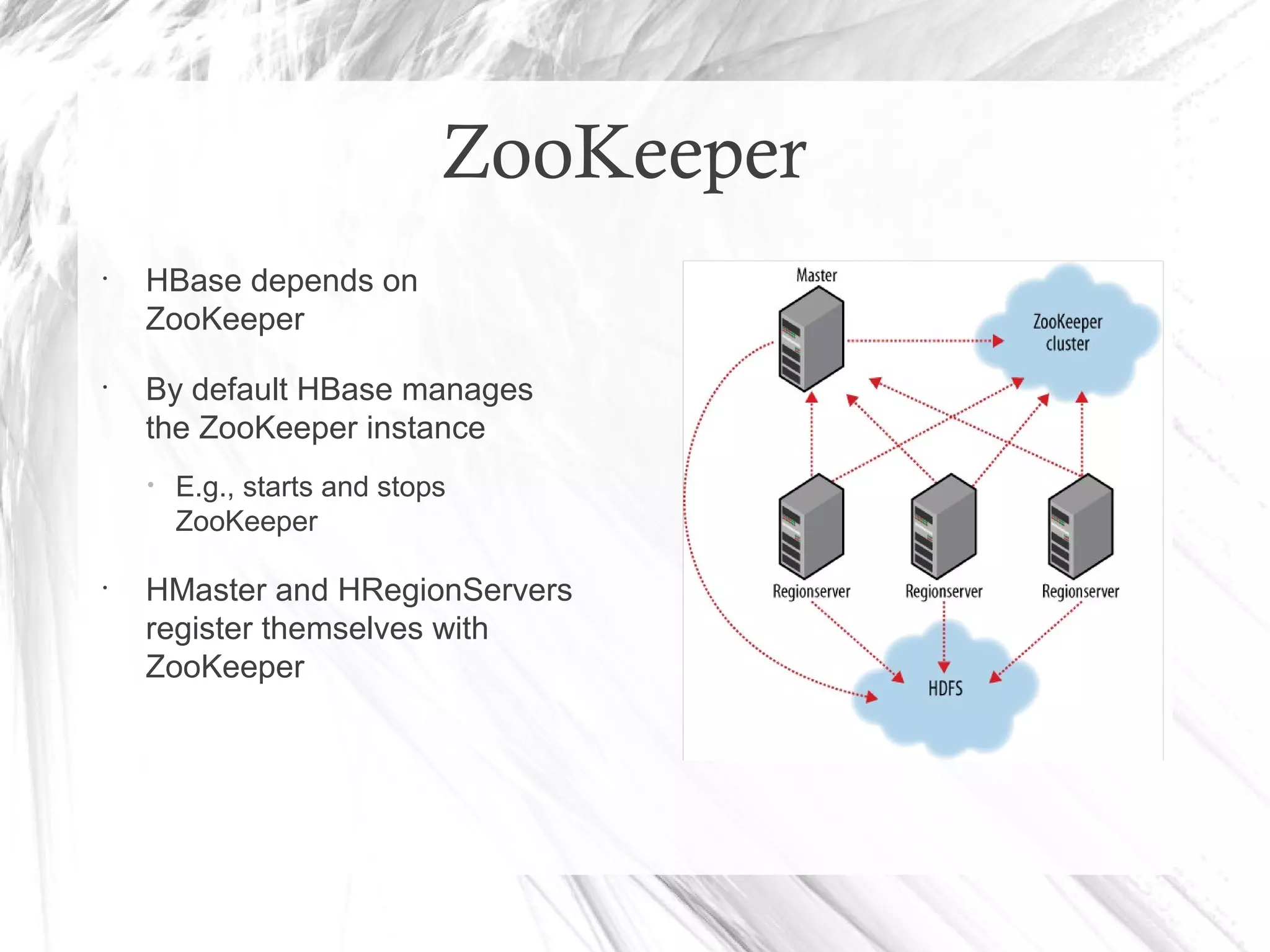 ZooKeeper
•
HBase depends on
ZooKeeper
•
By default HBase manages
the ZooKeeper instance
• E.g., starts and stops
ZooKeeper
•
HMaster and HRegionServers
register themselves with
ZooKeeper
 