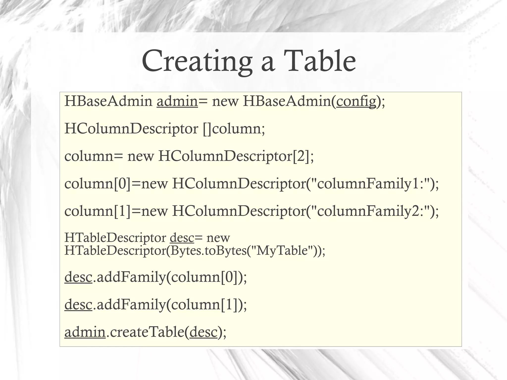 Creating a Table
HBaseAdmin admin= new HBaseAdmin(config);
HColumnDescriptor []column;
column= new HColumnDescriptor[2];
column[0]=new HColumnDescriptor("columnFamily1:");
column[1]=new HColumnDescriptor("columnFamily2:");
HTableDescriptor desc= new
HTableDescriptor(Bytes.toBytes("MyTable"));
desc.addFamily(column[0]);
desc.addFamily(column[1]);
admin.createTable(desc);
 