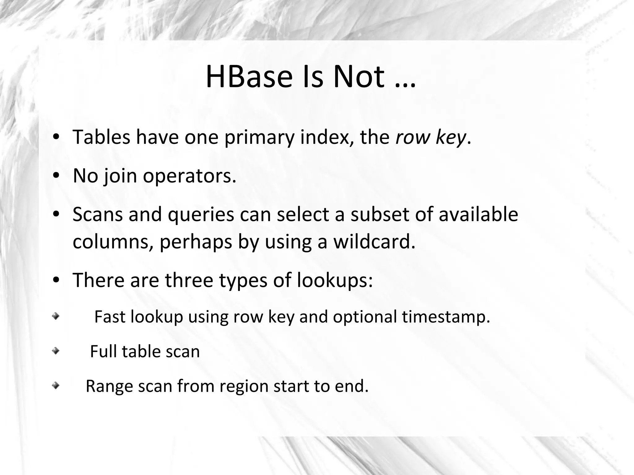 HBase Is Not …
● Tables have one primary index, the row key.
● No join operators.
● Scans and queries can select a subset of available
columns, perhaps by using a wildcard.
● There are three types of lookups:
Fast lookup using row key and optional timestamp.
Full table scan
Range scan from region start to end.
 