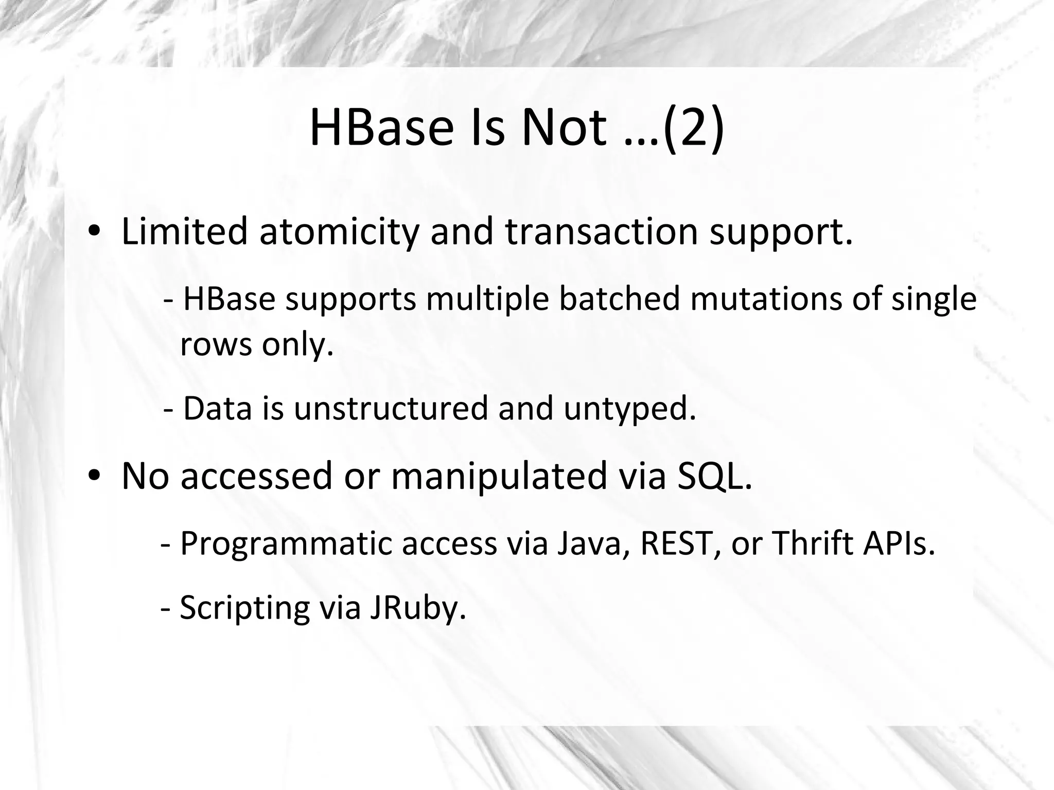HBase Is Not …(2)
● Limited atomicity and transaction support.
- HBase supports multiple batched mutations of single
rows only.
- Data is unstructured and untyped.
● No accessed or manipulated via SQL.
- Programmatic access via Java, REST, or Thrift APIs.
- Scripting via JRuby.
 