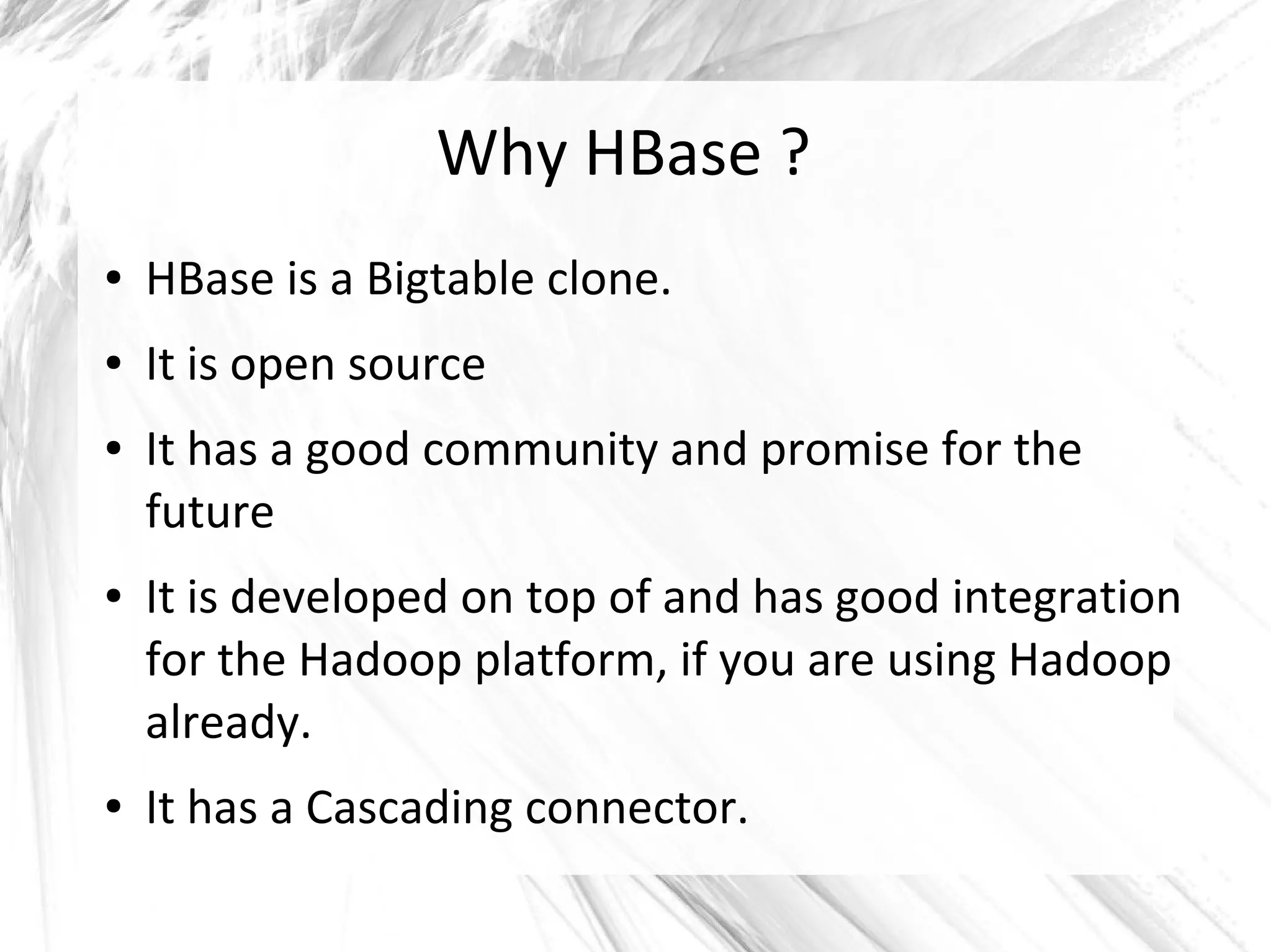 Why HBase ?
● HBase is a Bigtable clone.
● It is open source
● It has a good community and promise for the
future
● It is developed on top of and has good integration
for the Hadoop platform, if you are using Hadoop
already.
● It has a Cascading connector.
 