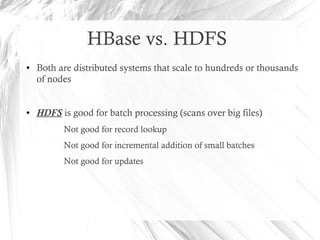 HBase vs. HDFS
● Both are distributed systems that scale to hundreds or thousands
of nodes
● HDFS is good for batch processing (scans over big files)
Not good for record lookup
Not good for incremental addition of small batches
Not good for updates
 