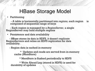 HBase Storage Model
● Partitioning
- A table is horizontally partitioned into regions, each region is
composed of sequential range of keys
- Each region is managed by a RegionServer, a single
RegionServer may hold multiple regions
●
Persistence and data availability
- HBase stores its data in HDFS, it doesn't replicate
RegionServers and relies on HDFS replication for data
availability.
- Region data is cached in-memory
* Updates and reads are served from in-memory
cache (MemStore)
* MemStore is flushed periodically to HDFS
* Write Ahead Log (stored in HDFS) is used for
durability of updates
 