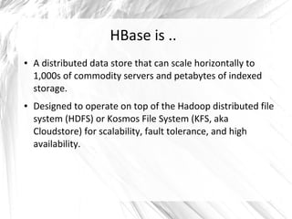 HBase is ..
● A distributed data store that can scale horizontally to
1,000s of commodity servers and petabytes of indexed
storage.
● Designed to operate on top of the Hadoop distributed file
system (HDFS) or Kosmos File System (KFS, aka
Cloudstore) for scalability, fault tolerance, and high
availability.
 