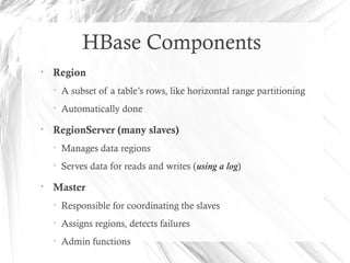 HBase Components
•
Region
• A subset of a table’s rows, like horizontal range partitioning
• Automatically done
•
RegionServer (many slaves)
• Manages data regions
• Serves data for reads and writes (using a log)
•
Master
• Responsible for coordinating the slaves
• Assigns regions, detects failures
• Admin functions
 