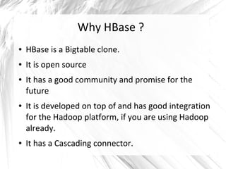 Why HBase ?
● HBase is a Bigtable clone.
● It is open source
● It has a good community and promise for the
future
● It is developed on top of and has good integration
for the Hadoop platform, if you are using Hadoop
already.
● It has a Cascading connector.
 