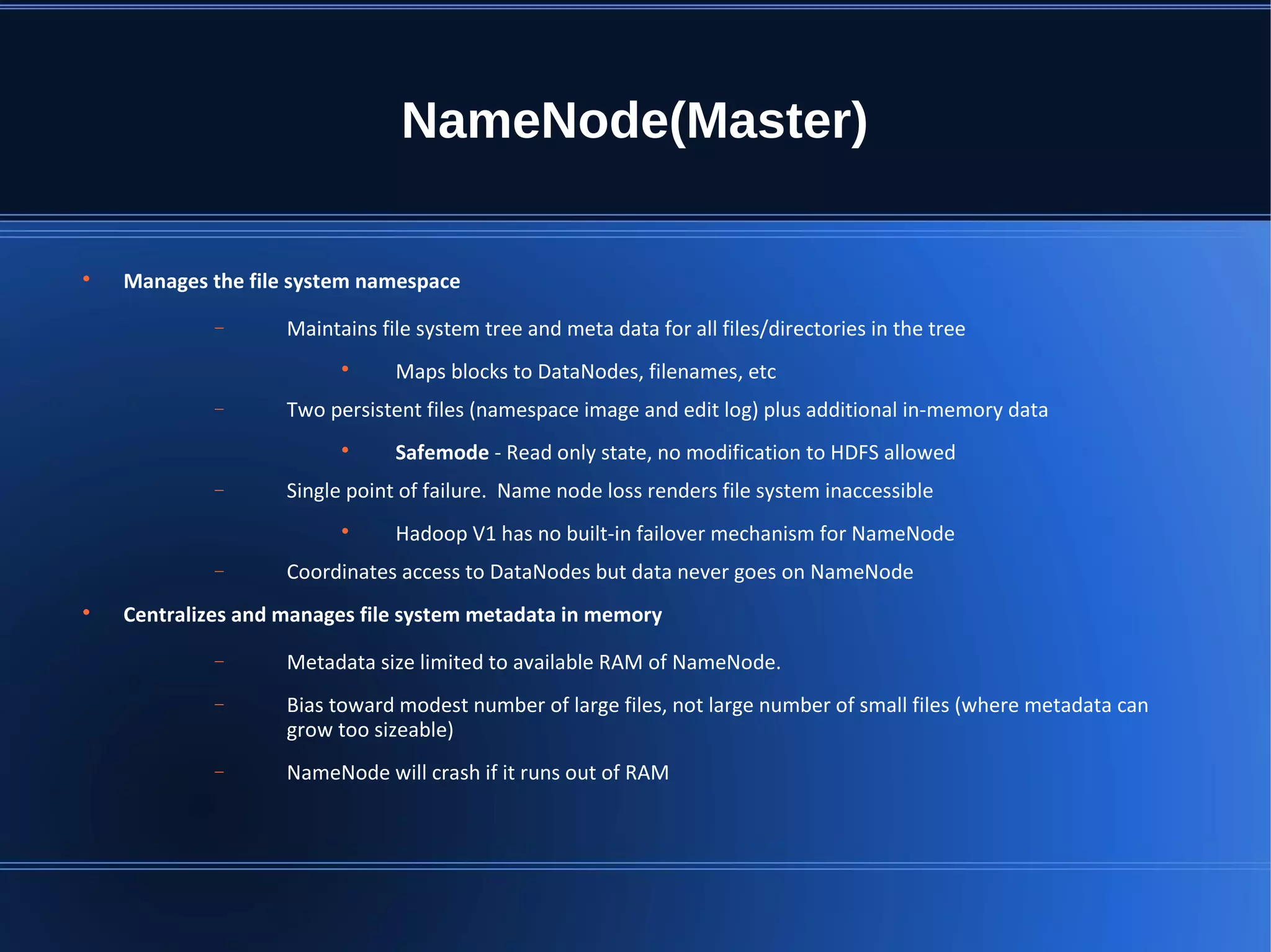 NameNode(Master)  Manages the file system namespace − Maintains file system tree and meta data for all files/directories in the tree  Maps blocks to DataNodes, filenames, etc − Two persistent files (namespace image and edit log) plus additional in-memory data  Safemode - Read only state, no modification to HDFS allowed − Single point of failure. Name node loss renders file system inaccessible  Hadoop V1 has no built-in failover mechanism for NameNode − Coordinates access to DataNodes but data never goes on NameNode  Centralizes and manages file system metadata in memory − Metadata size limited to available RAM of NameNode. − Bias toward modest number of large files, not large number of small files (where metadata can grow too sizeable) − NameNode will crash if it runs out of RAM 