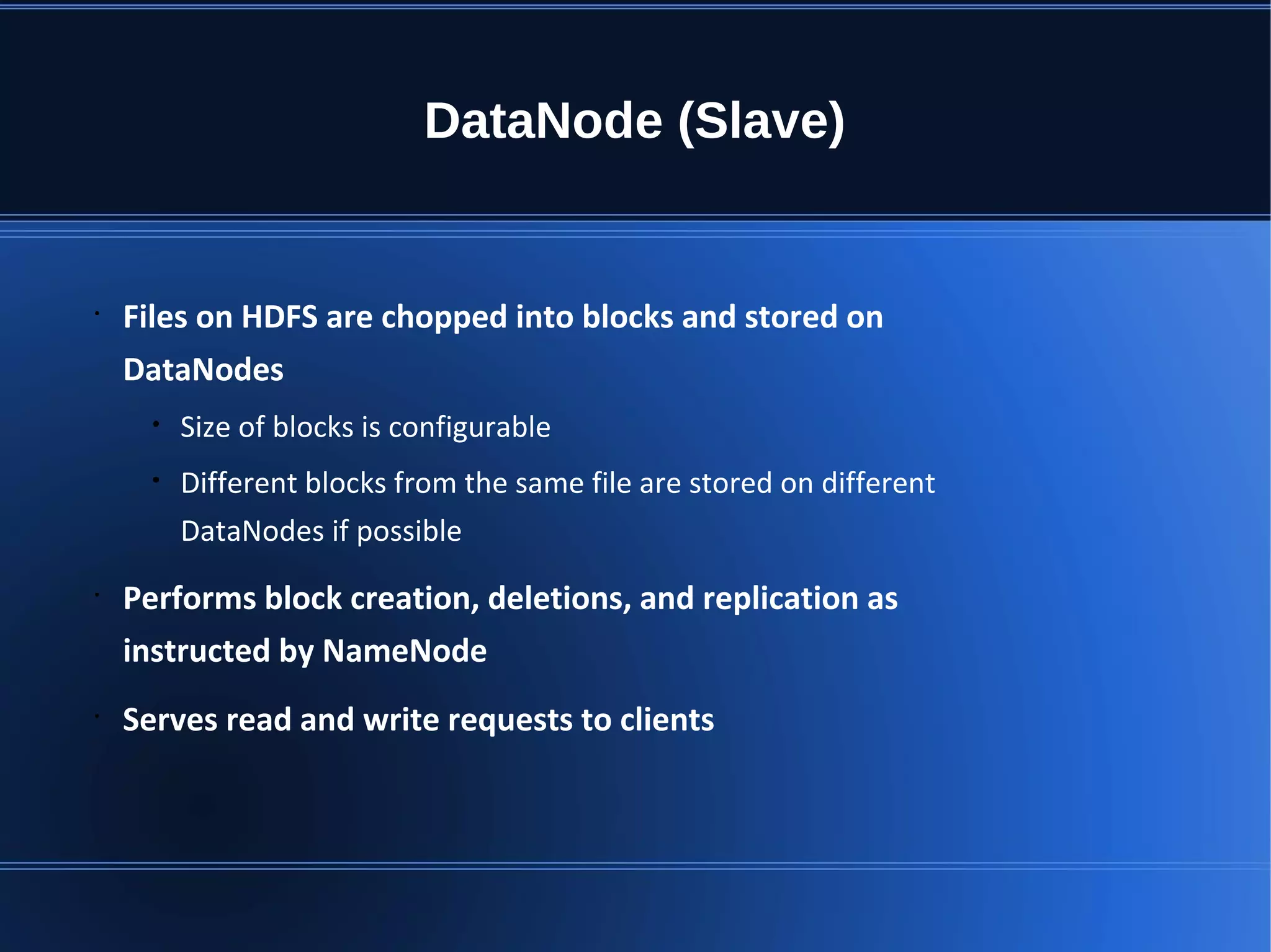 DataNode (Slave) • Files on HDFS are chopped into blocks and stored on DataNodes • Size of blocks is configurable • Different blocks from the same file are stored on different DataNodes if possible • Performs block creation, deletions, and replication as instructed by NameNode • Serves read and write requests to clients 