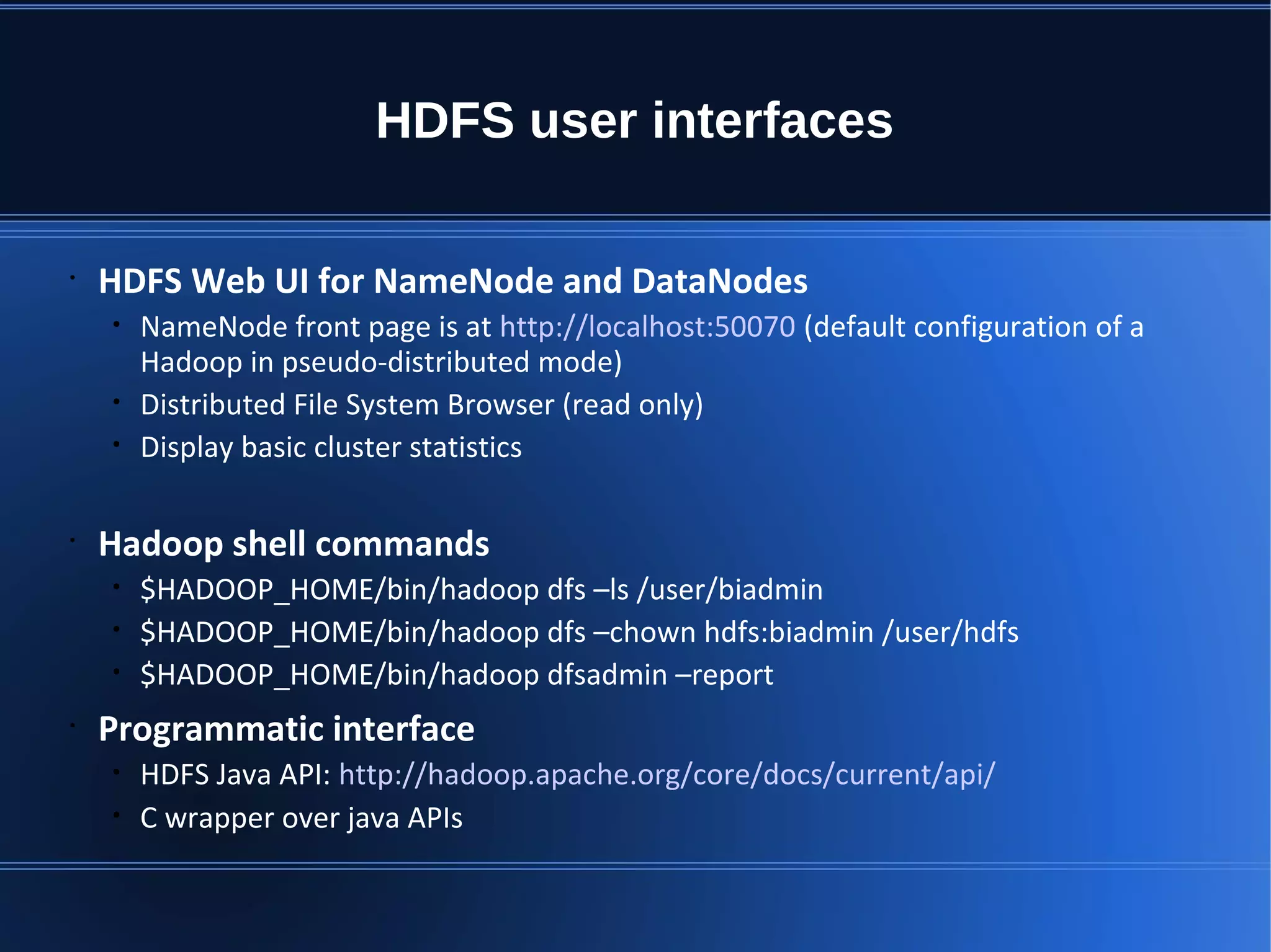 HDFS user interfacesHDFS user interfaces • HDFS Web UI for NameNode and DataNodes • NameNode front page is at http://localhost:50070 (default configuration of a Hadoop in pseudo-distributed mode) • Distributed File System Browser (read only) • Display basic cluster statistics • Hadoop shell commands • $HADOOP_HOME/bin/hadoop dfs –ls /user/biadmin • $HADOOP_HOME/bin/hadoop dfs –chown hdfs:biadmin /user/hdfs • $HADOOP_HOME/bin/hadoop dfsadmin –report • Programmatic interface • HDFS Java API: http://hadoop.apache.org/core/docs/current/api/ • C wrapper over java APIs 