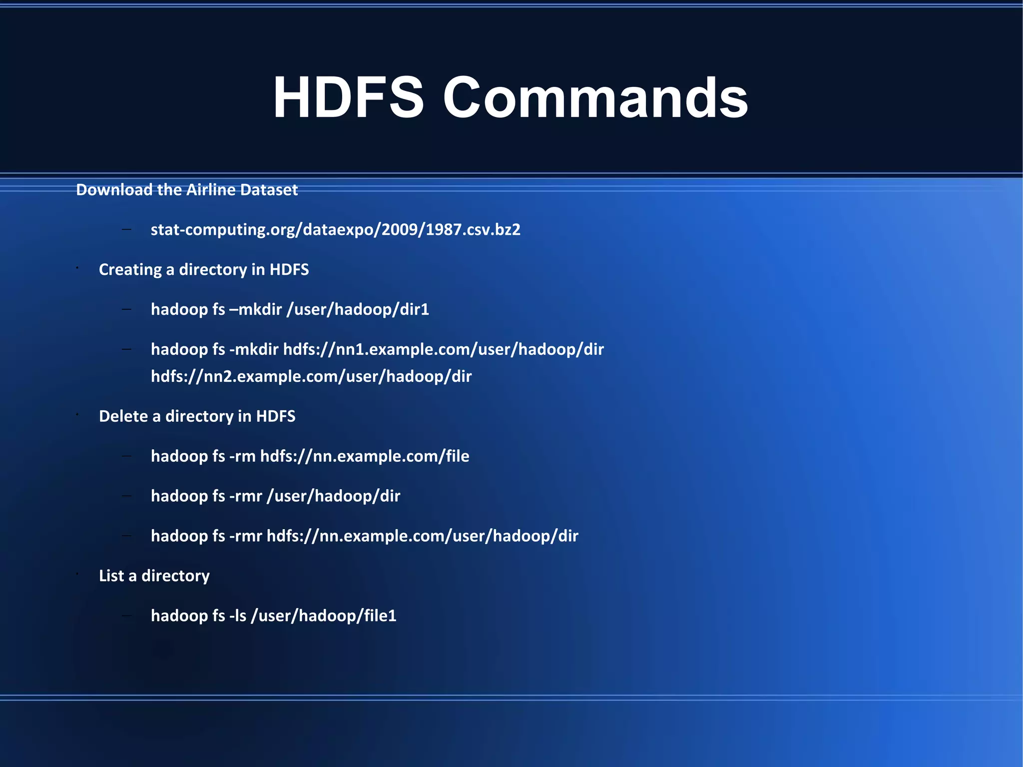 HDFS Commands Download the Airline Dataset – stat-computing.org/dataexpo/2009/1987.csv.bz2 • Creating a directory in HDFS – hadoop fs –mkdir /user/hadoop/dir1 – hadoop fs -mkdir hdfs://nn1.example.com/user/hadoop/dir hdfs://nn2.example.com/user/hadoop/dir • Delete a directory in HDFS – hadoop fs -rm hdfs://nn.example.com/file – hadoop fs -rmr /user/hadoop/dir – hadoop fs -rmr hdfs://nn.example.com/user/hadoop/dir • List a directory – hadoop fs -ls /user/hadoop/file1 