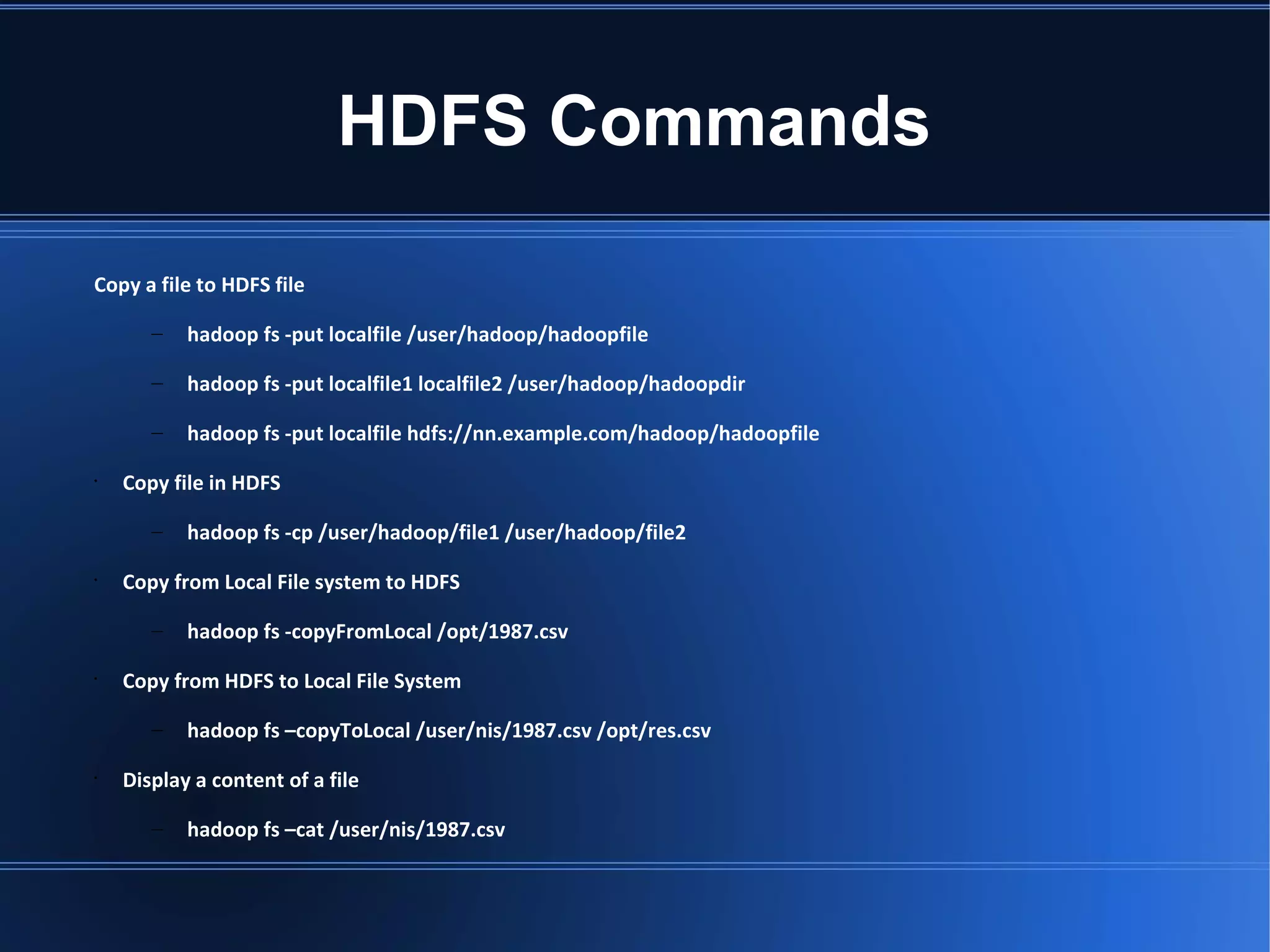 HDFS Commands Copy a file to HDFS file – hadoop fs -put localfile /user/hadoop/hadoopfile – hadoop fs -put localfile1 localfile2 /user/hadoop/hadoopdir – hadoop fs -put localfile hdfs://nn.example.com/hadoop/hadoopfile • Copy file in HDFS – hadoop fs -cp /user/hadoop/file1 /user/hadoop/file2 • Copy from Local File system to HDFS – hadoop fs -copyFromLocal /opt/1987.csv • Copy from HDFS to Local File System – hadoop fs –copyToLocal /user/nis/1987.csv /opt/res.csv • Display a content of a file – hadoop fs –cat /user/nis/1987.csv 