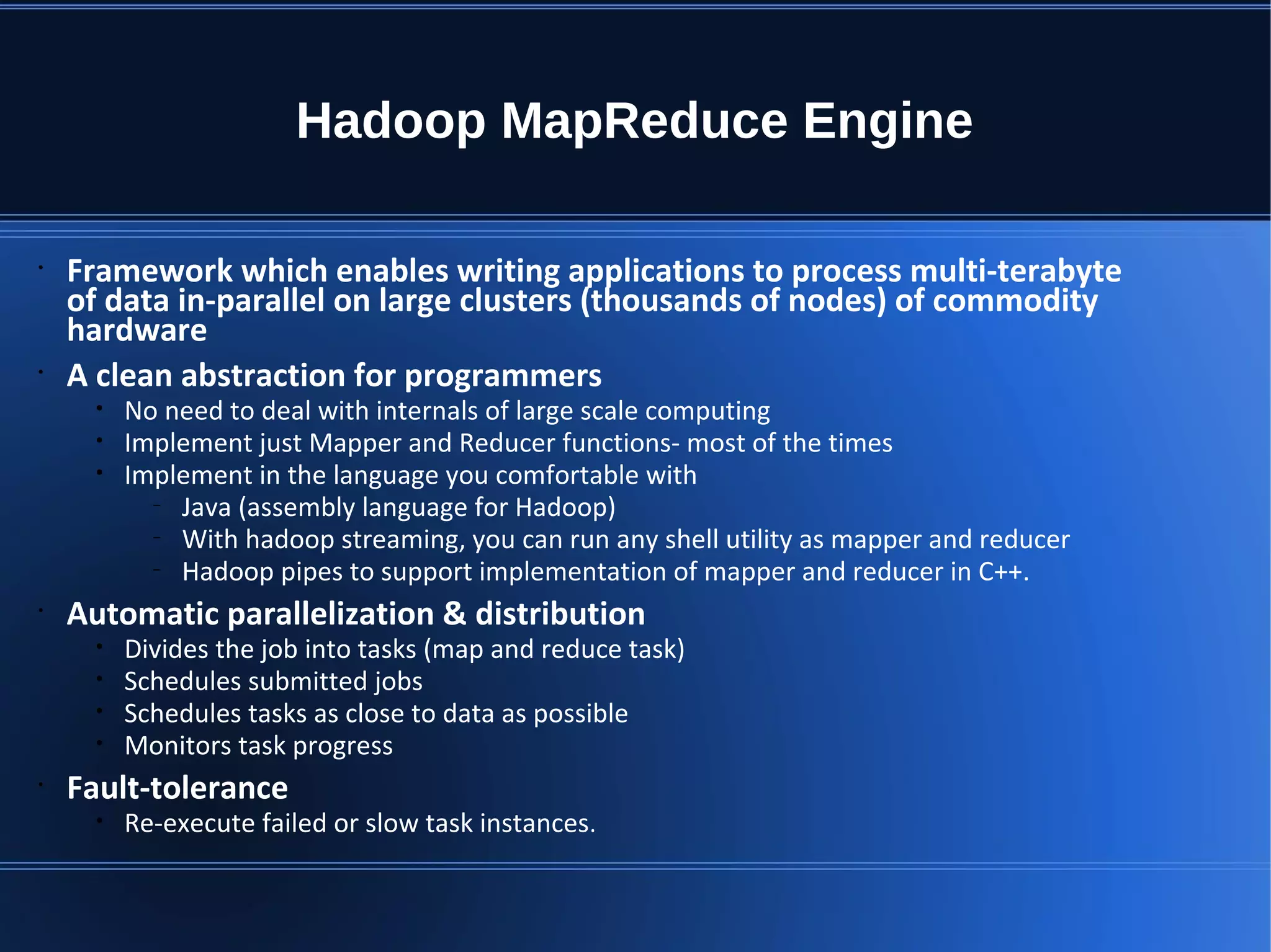 Hadoop MapReduce Engine • Framework which enables writing applications to process multi-terabyte of data in-parallel on large clusters (thousands of nodes) of commodity hardware • A clean abstraction for programmers • No need to deal with internals of large scale computing • Implement just Mapper and Reducer functions- most of the times • Implement in the language you comfortable with – Java (assembly language for Hadoop) – With hadoop streaming, you can run any shell utility as mapper and reducer – Hadoop pipes to support implementation of mapper and reducer in C++. • Automatic parallelization & distribution • Divides the job into tasks (map and reduce task) • Schedules submitted jobs • Schedules tasks as close to data as possible • Monitors task progress • Fault-tolerance • Re-execute failed or slow task instances. 