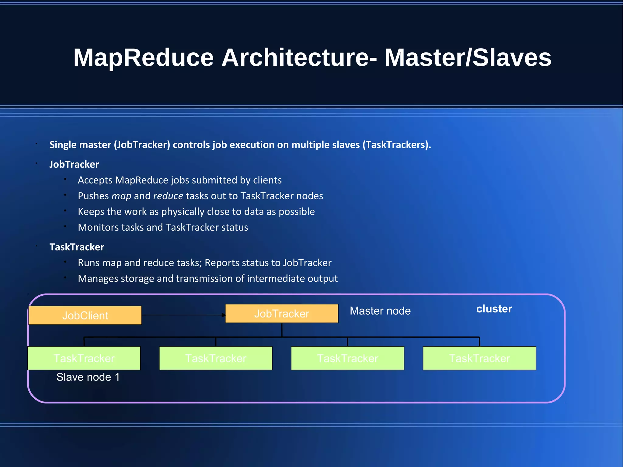 MapReduce Architecture- Master/Slaves • Single master (JobTracker) controls job execution on multiple slaves (TaskTrackers). • JobTracker • Accepts MapReduce jobs submitted by clients • Pushes map and reduce tasks out to TaskTracker nodes • Keeps the work as physically close to data as possible • Monitors tasks and TaskTracker status • TaskTracker • Runs map and reduce tasks; Reports status to JobTracker • Manages storage and transmission of intermediate output JobTracker TaskTracker TaskTracker TaskTrackerTaskTracker JobClient clusterMaster node Slave node 1 